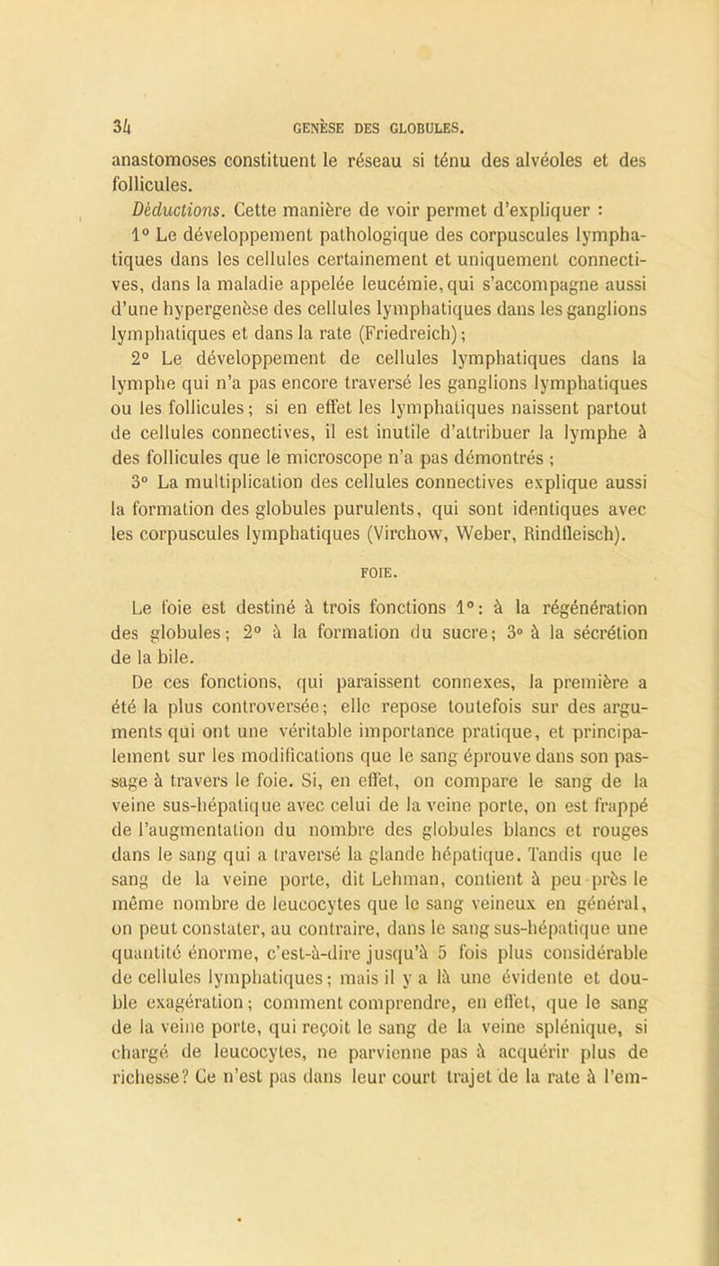 anastomoses constituent le réseau si ténu des alvéoles et des follicules. Déductions. Cette manière de voir permet d’expliquer : 1° Le développement pathologique des corpuscules lympha- tiques dans les cellules certainement et uniquement connecti- ves, dans la maladie appelée leucémie, qui s’accompagne aussi d’une hypergenèse des cellules lymphatiques dans les ganglions lymphatiques et dans la rate (Friedreich) ; 2° Le développement de cellules lymphatiques dans la lymphe qui n’a pas encore traversé les ganglions lymphatiques ou les follicules ; si en effet les lymphatiques naissent partout de cellules connectives, il est inutile d’attribuer la lymphe à des follicules que le microscope n’a pas démontrés ; 3° La multiplication des cellules connectives explique aussi la formation des globules purulents, qui sont identiques avec les corpuscules lymphatiques (Virchow, Weber, Rindileisch). FOIE. Le foie est destiné à trois fonctions 1°: à la régénération des globules; 2° à la formation du sucre; 3° à la sécrétion de la bile. De ces fonctions, qui paraissent connexes, la première a été la plus controversée; elle repose toutefois sur des argu- ments qui ont une véritable importance pratique, et principa- lement sur les modifications que le sang éprouve dans son pas- sage à travers le foie. Si, en effet, on compare le sang de la veine sus-hépatique avec celui de la veine porte, on est frappé de l’augmentation du nombre des globules blancs et rouges dans le sang qui a traversé la glande hépatique. Tandis que le sang de la veine porte, dit Lehman, contient à peu près le même nombre de leucocytes que le sang veineux en général, on peut constater, au contraire, dans le sang sus-hépatique une quantité énorme, c’est-à-dire jusqu’à 5 fois plus considérable de cellules lymphatiques; mais il y a là une évidente et dou- ble exagération; comment comprendre, en effet, que le sang de la veine porte, qui reçoit le sang de la veine splénique, si chargé de leucocytes, ne parvienne pas à acquérir plus de richesse? Ce n’est pas dans leur court trajet de la rate à l’em-