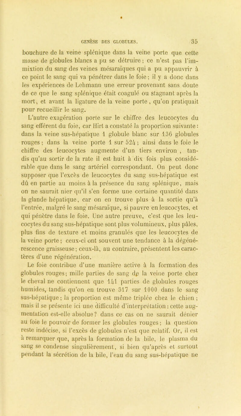 bouchure de la veine splénique dans la veine porte que cette masse de globules blancs a pu se détruire ; ce n’est pas l’im- mixtion du sang des veines mésaraïques qui a pu appauvrir à ce point le sang qui va pénétrer dans le foie; il y a donc dans les expériences de Lehmann une erreur provenant sans doute de ce que le sang splénique était coagulé ou stagnant après la mort, et avant la ligature de la veine porte , qu’on pratiquait pour recueillir le sang. L’autre exagération porte sur le chiffre des leucocytes du sang efférent du foie, car Hirt a constaté la proportion suivante: dans la veine sus-hépatique 1 globule blanc sur 136 globules rouges ; dans la veine porte 1 sur 524 ; ainsi dans le foie le chiffre des leucocytes augmente d’un tiers environ , tan- dis qu’au sortir de la rate il est huit à dix fois plus considé- rable que dans le sang artériel correspondant. On peut donc supposer que l’excès de leucocytes du sang sus-hépatique est dû en partie au moins à la présence du sang splénique, mais on ne saurait nier qu’il s’en forme une certaine quantité dans la glande hépatique, car on en trouve plus à la sortie qu’à l’entrée, malgré le sang mésaraïque, si pauvre en leucocytes, et qui pénètre dans le foie. Une autre preuve, c’est que les leu- cocytes du sang sus-hépatique sont plus volumineux, plus pâles, plus fins de texture et moins granulés que les leucocytes de la veine porte ; ceux-ci ont souvent une tendance à la dégéné- rescence graisseuse; ceux-là, au contraire, présentent les carac- tères d’une régénération. Le foie contribue d’une manière active à la formation des globules rouges; mille parties de sang dp la veine porte chez le cheval ne contiennent que 141 parties de globules rouges humides, tandis qu’on en trouve 317 sur 1000 dans le sang sus-hépatique; la proportion est même triplée chez le chien ; mais il se présente ici une difficulté d’interprétation : celte aug- mentation est-elle absolue? dans ce cas on ne saurait dénier au foie le pouvoir de former les globules rouges ; la question reste indécise, si l’excès de globules n’est que relatif. Or, il est à remarquer que, après la formation de la bile, le plasma du sang se condense singulièrement, si bien qu’après et surtout pendant la sécrétion de la bile, l’eau du sang sus-hépatique ne