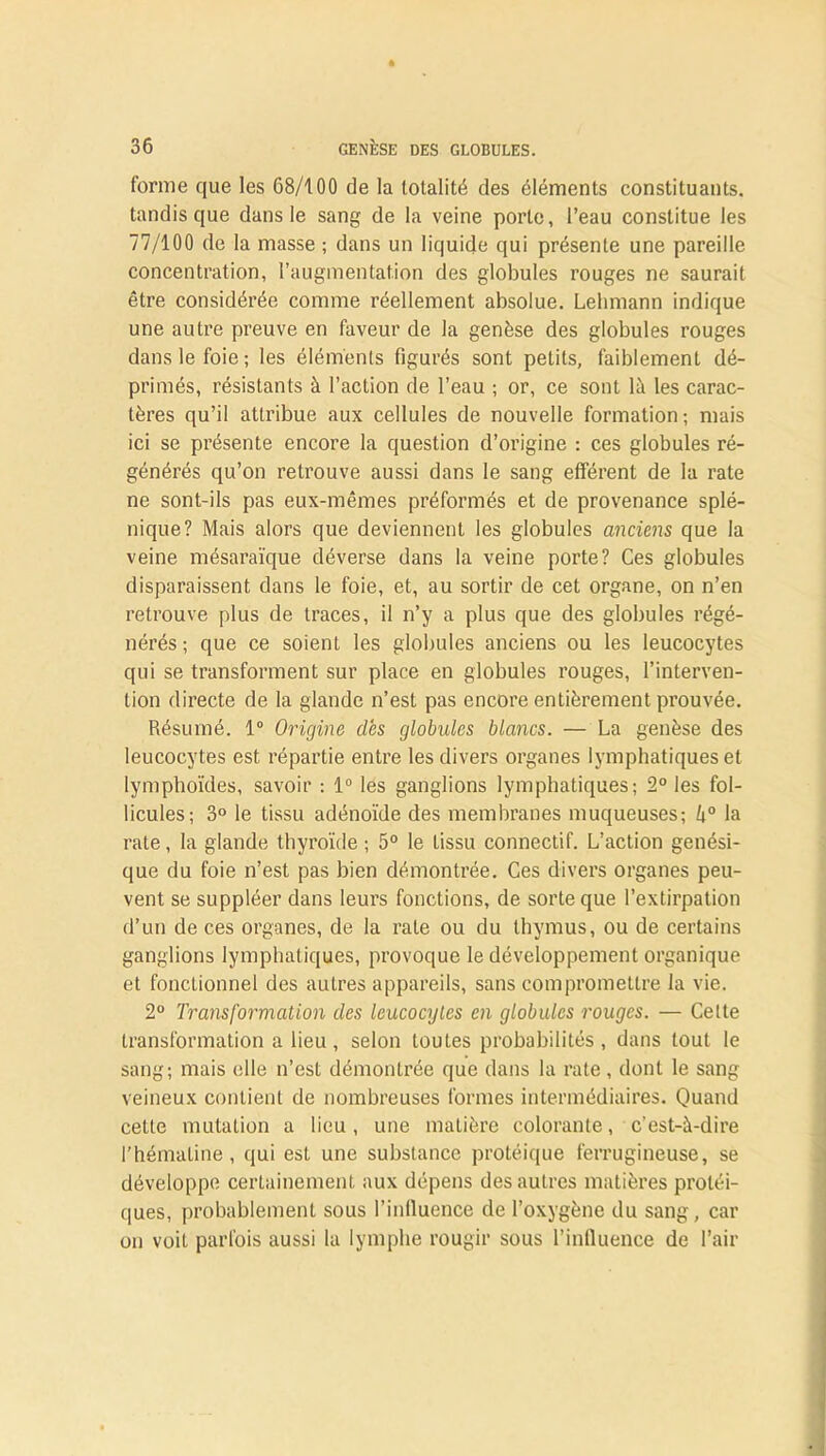 forme que les 68/100 de la totalité des éléments constituants, tandis que dans le sang de la veine porte, l’eau constitue les 77/100 de la masse ; dans un liquide qui présente une pareille concentration, l’augmentation des globules rouges ne saurait être considérée comme réellement absolue. Lebmann indique une autre preuve en faveur de la genèse des globules rouges dans le foie; les éléments figurés sont petits, faiblement dé- primés, résistants à l’action de l’eau ; or, ce sont là les carac- tères qu’il attribue aux cellules de nouvelle formation; mais ici se présente encore la question d’origine : ces globules ré- générés qu’on retrouve aussi dans le sang efférent de la rate ne sont-ils pas eux-mêmes préformés et de provenance splé- nique? Mais alors que deviennent les globules anciens que la veine mésaraïque déverse dans la veine porte? Ces globules disparaissent dans le foie, et, au sortir de cet organe, on n’en retrouve plus de traces, il n’y a plus que des globules régé- nérés ; que ce soient les globules anciens ou les leucocytes qui se transforment sur place en globules rouges, l’interven- tion directe de la glande n’est pas encore entièrement prouvée. Résumé. 1° Origine dès globules blancs. — La genèse des leucocytes est répartie entre les divers organes lymphatiques et lymphoïdes, savoir : 1° les ganglions lymphatiques; 2° les fol- licules; 3° le tissu adénoïde des membranes muqueuses; 4° la rate, la glande thyroïde ; 5° le tissu connectif. L’action génési- que du foie n’est pas bien démontrée. Ces divers organes peu- vent se suppléer dans leurs fonctions, de sorte que l’extirpation d’un de ces organes, de la rate ou du thymus, ou de certains ganglions lymphatiques, provoque le développement organique et fonctionnel des autres appareils, sans compromettre la vie. 2° Transformation des leucocytes en globules rouges. — Cette transformation a lieu , selon toutes probabilités , dans tout le sang; mais elle n’est démontrée que dans la rate, dont le sang veineux contient de nombreuses formes intermédiaires. Quand cette mutation a lieu, une matière colorante, c’est-à-dire l’hémaline, qui est une substance protéique ferrugineuse, se développe certainement aux dépens des autres matières protéi- ques, probablement sous l’influence de l’oxygène du sang, car on voit parfois aussi la lymphe rougir sous l’influence de l’air