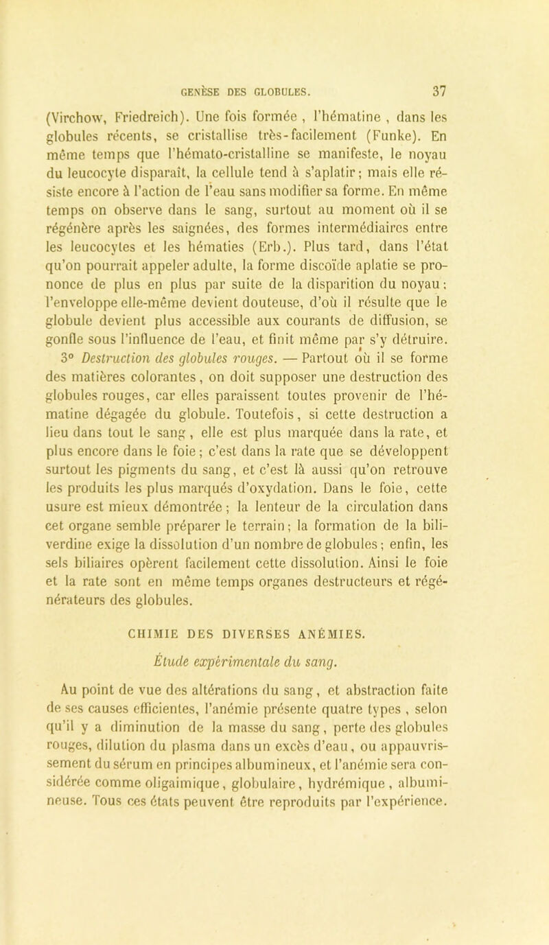 (Virchow, Friedreich). Une fois formée , l’hématine , dans les globules récents, se cristallise très-facilement (Funke). En même temps que l’hémato-cristalline se manifeste, le noyau du leucocyte disparaît, la cellule tend à s’aplatir; mais elle ré- siste encore à l’action de l’eau sans modifier sa forme. En même temps on observe dans le sang, surtout au moment où il se régénère après les saignées, des formes intermédiaires entre les leucocytes et les hématies (Erb.). Plus tard, dans l’étal qu’on pourrait appeler adulte, la forme discoïde aplatie se pro- nonce de plus en plus par suite de la disparition du noyau ; l’enveloppe elle-même devient douteuse, d’où il résulte que le globule devient plus accessible aux courants de diffusion, se gonfle sous l’influence de l’eau, et finit même par s’y détruire. 3° Destruction des globules rouges. — Partout où il se forme des matières colorantes, on doit supposer une destruction des globules rouges, car elles paraissent toutes provenir de l’hé- matine dégagée du globule. Toutefois, si cette destruction a lieu dans tout le sang, elle est plus marquée dans la rate, et plus encore dans le foie ; c’est dans la rate que se développent surtout les pigments du sang, et c’est là aussi qu’on retrouve les produits les plus marqués d’oxydation. Dans le foie, cette usure est mieux démontrée ; la lenteur de la circulation dans cet organe semble préparer le terrain; la formation de la bili- verdine exige la dissolution d’un nombre de globules; enfin, les sels biliaires opèrent facilement cette dissolution. Ainsi le foie et la rate sont en même temps organes destructeurs et régé- nérateurs des globules. CHIMIE DES DIVERSES ANÉMIES. Élude expérimentale du sang. Au point de vue des altérations du sang, et abstraction faite de ses causes efficientes, l’anémie présente quatre types , selon qu’il y a diminution de la masse du sang, perle des globules rouges, dilution du plasma dans un excès d’eau, ou appauvris- sement du sérum en principes albumineux, et l’anémie sera con- sidérée comme oligaimique, globulaire, hydrémique, albumi- neuse. Tous ces états peuvent être reproduits par l’expérience.