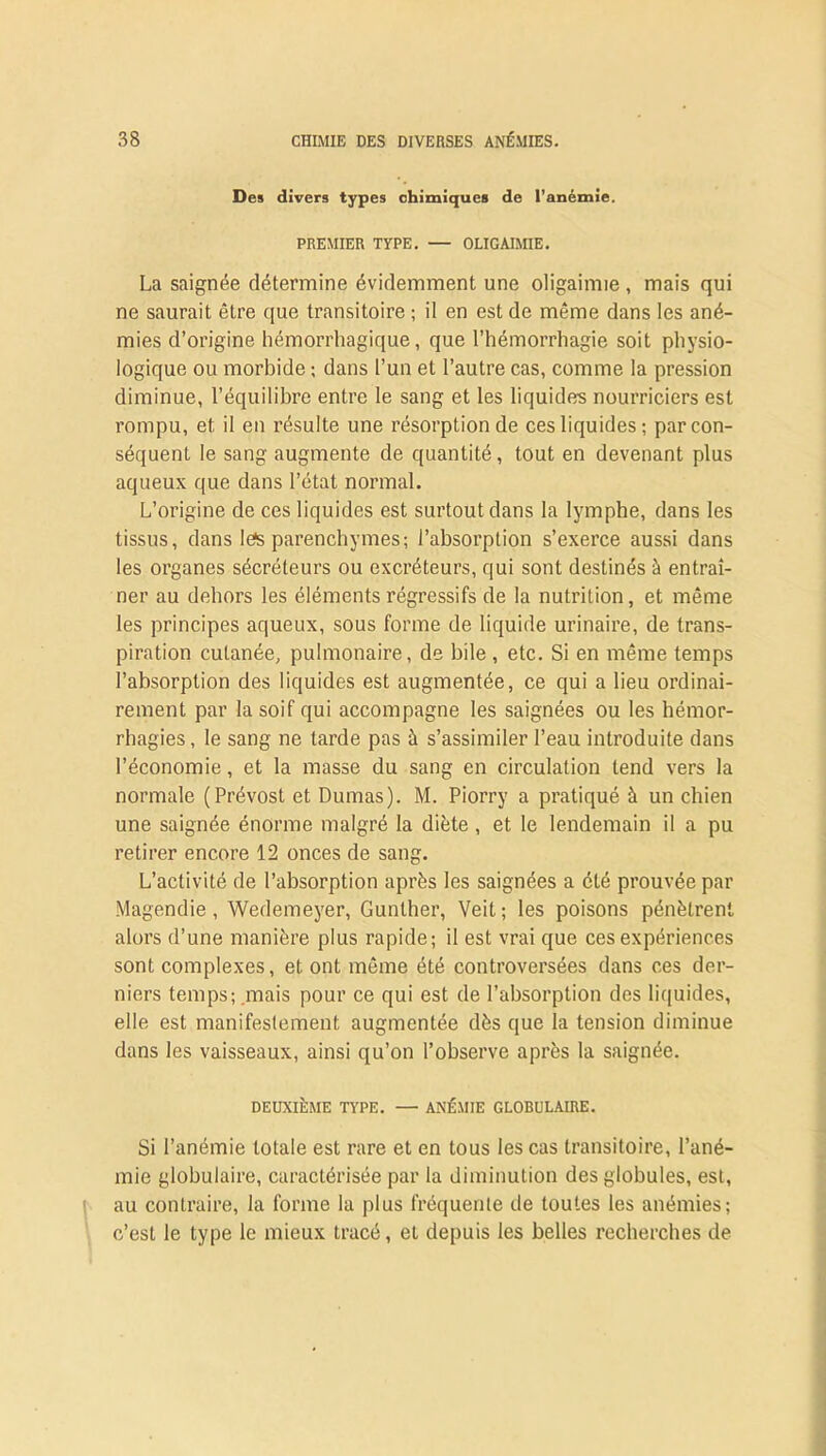 Des divers types chimiques de l’anémie. PREMIER TYPE. — OLIGAIMIE. La saignée détermine évidemment une oligaimie , mais qui ne saurait être que transitoire ; il en est de même dans les ané- mies d’origine hémorrhagique, que l’hémorrhagie soit physio- logique ou morbide ; dans l’un et l’autre cas, comme la pression diminue, l’équilibre entre le sang et les liquides nourriciers est rompu, et il en résulte une résorption de ces liquides; par con- séquent le sang augmente de quantité, tout en devenant plus aqueux que dans l’état normal. L’origine de ces liquides est surtout dans la lymphe, dans les tissus, dans lefs parenchymes; l’absorption s’exerce aussi dans les organes sécréteurs ou excréteurs, qui sont destinés à entraî- ner au dehors les éléments régressifs de la nutrition, et même les principes aqueux, sous forme de liquide urinaire, de trans- piration cutanée, pulmonaire, de bile, etc. Si en même temps l’absorption des liquides est augmentée, ce qui a lieu ordinai- rement par la soif qui accompagne les saignées ou les hémor- rhagies, le sang ne tarde pas à s’assimiler l’eau introduite dans l’économie, et la masse du sang en circulation tend vers la normale (Prévost et Dumas). M. Piorry a pratiqué à un chien une saignée énorme malgré la diète , et le lendemain il a pu retirer encore 12 onces de sang. L’activité de l’absorption après les saignées a été prouvée par Magendie, Wedemeyer, Gunlher, Veit; les poisons pénètrent alors d’une manière plus rapide; il est vrai que ces expériences sont complexes, et ont même été controversées dans ces der- niers temps; mais pour ce qui est de l’absorption des liquides, elle est manifestement augmentée dès que la tension diminue dans les vaisseaux, ainsi qu’on l’observe après la saignée. DEUXIÈME TYPE. — ANÉMIE GLOBULAIRE. Si l’anémie totale est rare et en tous les cas transitoire, l’ané- mie globulaire, caractérisée par la diminution des globules, est, au contraire, la forme la plus fréquente de toutes les anémies; c’est le type le mieux tracé, et depuis les belles recherches de