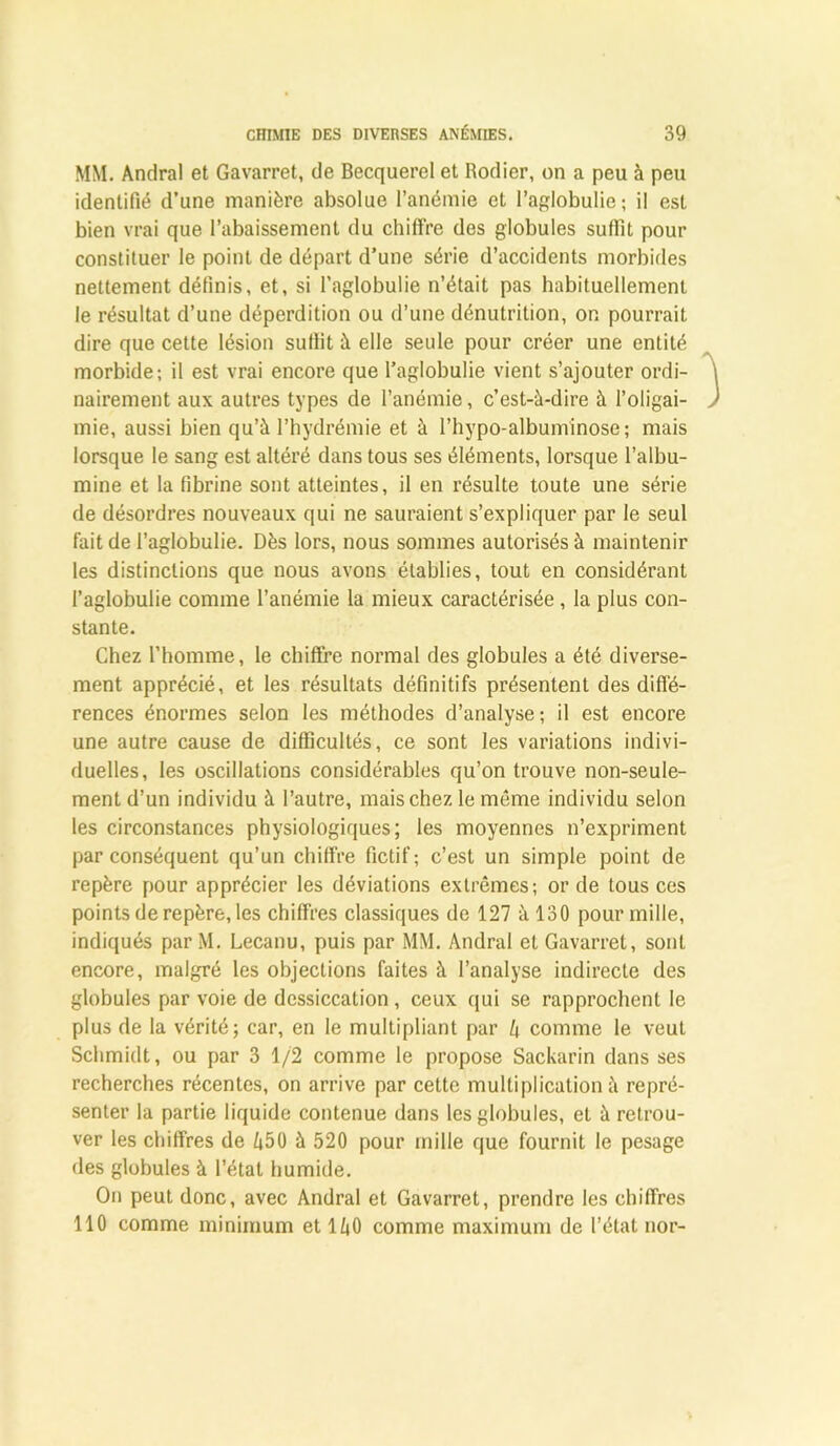 MM. Andral et Gavarret, de Becquerel et Rodier, on a peu à peu identifié d’une manière absolue l’anémie et l’aglobulie; il est bien vrai que l’abaissement du chiffre des globules suffit pour constituer le point de départ d’une série d’accidents morbides nettement définis, et, si l’aglobulie n’était pas habituellement le résultat d’une déperdition ou d’une dénutrition, on pourrait dire que cette lésion suffit à elle seule pour créer une entité morbide; il est vrai encore que l’aglobulie vient s’ajouter ordi- nairement aux autres types de l’anémie, c’est-à-dire à l’oligai- mie, aussi bien qu’à l’hydrémie et à l’hypo-albuminose; mais lorsque le sang est altéré dans tous ses éléments, lorsque l’albu- mine et la fibrine sont atteintes, il en résulte toute une série de désordres nouveaux qui ne sauraient s’expliquer par le seul fait de l’aglobulie. Dès lors, nous sommes autorisés à maintenir les distinctions que nous avons établies, tout en considérant l’aglobulie comme l’anémie la mieux caractérisée , la plus con- stante. Chez l’homme, le chiffre normal des globules a été diverse- ment apprécié, et les résultats définitifs présentent des diffé- rences énormes selon les méthodes d’analyse; il est encore une autre cause de difficultés, ce sont les variations indivi- duelles, les oscillations considérables qu’on trouve non-seule- ment d’un individu à l’autre, mais chez le même individu selon les circonstances physiologiques; les moyennes n’expriment par conséquent qu’un chiffre fictif; c’est un simple point de repère pour apprécier les déviations extrêmes; or de tous ces points de repère, les chiffres classiques de 127 à 130 pour mille, indiqués par M. Lecanu, puis par MM. Andral et Gavarret, sont encore, malgré les objections faites à l’analyse indirecte des globules par voie de dessiccation , ceux qui se rapprochent le plus de la vérité; car, en le multipliant par l\ comme le veut Schmidt, ou par 3 1/2 comme le propose Sackarin dans ses recherches récentes, on arrive par cette multiplication à repré- senter la partie liquide contenue dans les globules, et à retrou- ver les chiffres de Z|50 à 520 pour mille que fournit le pesage des globules à l’état humide. On peut donc, avec Andral et Gavarret, prendre les chiffres 110 comme minimum et 1/jO comme maximum de l’état nor-