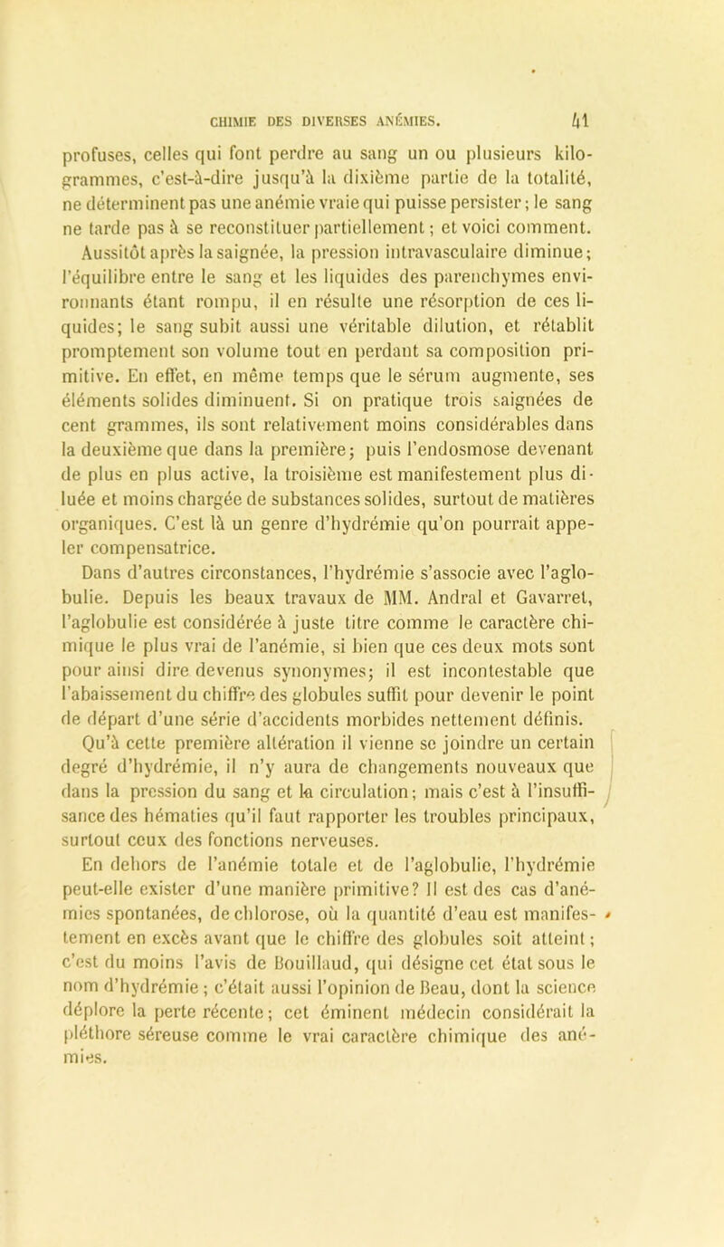 profuses, celles qui font perdre au sang un ou plusieurs kilo- grammes, c'est-à-dire jusqu’à la dixième partie de la totalité, ne déterminent pas une anémie vraie qui puisse persister ; le sang ne tarde pas à se reconstituer partiellement ; et voici comment. Aussitôt après la saignée, la pression intravasculaire diminue; l’équilibre entre le sang et les liquides des parenchymes envi- ronnants étant rompu, il en résulte une résorption de ces li- quides; le sang subit aussi une véritable dilution, et rétablit promptement son volume tout en perdant sa composition pri- mitive. En effet, en même temps que le sérum augmente, ses éléments solides diminuent. Si on pratique trois saignées de cent grammes, ils sont relativement moins considérables dans la deuxième que dans la première; puis l’endosmose devenant de plus en plus active, la troisième est manifestement plus di- luée et moins chargée de substances solides, surtout de matières organiques. C’est là un genre d’hydrémie qu’on pourrait appe- ler compensatrice. Dans d’autres circonstances, l’hydrémie s’associe avec l’aglo- bulie. Depuis les beaux travaux de MM. Andral et Gavarrel, l’aglobulie est considérée à juste titre comme le caractère chi- mique le plus vrai de l’anémie, si bien que ces deux mots sont pour ainsi dire devenus synonymes; il est incontestable que l’abaissement du chiffre des globules suffit pour devenir le point de départ d’une série d’accidents morbides nettement définis. Qu’à cette première altération il vienne se joindre un certain degré d’hydrémie, il n’y aura de changements nouveaux que dans la pression du sang et k circulation; mais c’est à l’insuffi- sance des hématies qu’il faut rapporter les troubles principaux, surtout ceux des fonctions nerveuses. En dehors de l’anémie totale et do l’aglobulie, l’hydrémie peut-elle exister d’une manière primitive? Il est des cas d’ané- mies spontanées, de chlorose, où la quantité d’eau est manifes- tement en excès avant que le chiffre des globules soit atteint ; c’est du moins l’avis de Bouillaud, qui désigne cet état sous le nom d’hydrémie ; c’était aussi l’opinion de Beau, dont la science déplore la perte récente ; cet éminent médecin considérait la pléthore séreuse comme le vrai caractère chimique des ané- mies.