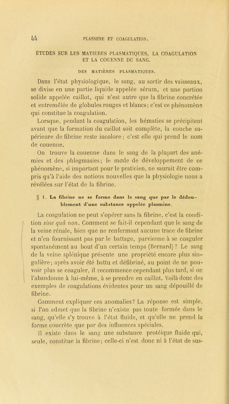 ÉTUDES SUR LES MATIÈRES PLASMATIQUES, LA COAGULATION ET LA COUENNE DU SANG. DES MATIÈRES PLASMATIQUES. Dans l’état physiologique, le sang, au sortir des vaisseaux, se divise en une partie liquide appelée sérum, et une portion solide appelée caillot, qui n’est autre que la fibrine concrétée et entremêlée de globules rouges et blancs; c’est ce phénomène qui constitue la coagulaLion. Lorsque, pendant la coagulation, les hématies se précipitent avant que la formation du caillot soit complète, la couche su- périeure de fibrine reste incolore ; c’est elle qui prend le nom de couenne. On trouve la couenne dans le sang de la plupart des ané- mies et des phlegmasies; le mode de développement de ce phénomène, si important pour le praticien, ne saurait être com- pris qu’à l’aide des notions nouvelles que la physiologie nous a révélées sur l’état de la fibrine. § \ . La fibrine ne se forme dans le sang que par le dédou- blement d’une substance appelée plasmine. La coagulation ne peut s’opérer sans la fibrine, c’est la condi- tion sine quâ non. Comment se fait-il cependant que le sang de la veine rénale, bien que ne renfermant aucune trace de fibrine et n’en fournissant pas par le battage, parvienne à se coaguler spontanément au bout d’un certain temps (Bernard) ? Le sang de la veine splénique présente une propriété encore plus sin- gulière; après avoir été battu et défibriné, au point de ne pou- voir plus se coaguler, il recommence cependant plus tard, si on l’abandonne à lui-même, à se prendre en caillot. Voilà donc des exemples de coagulations évidentes pour un sang dépouillé de fibrine. Comment expliquer ces anomalies? La réponse est simple, si l’on admet que la fibrine n’existe pas toute formée dans le sang, qu’elle s’y trouve à l’état lluide, et qu’elle ne prend la forme concrète que par des influences spéciales. Il existe dans le sang une substance protéique lluide qui, seule, constitue la fibrine; celle-ci n’est, donc ni à l’état desus-