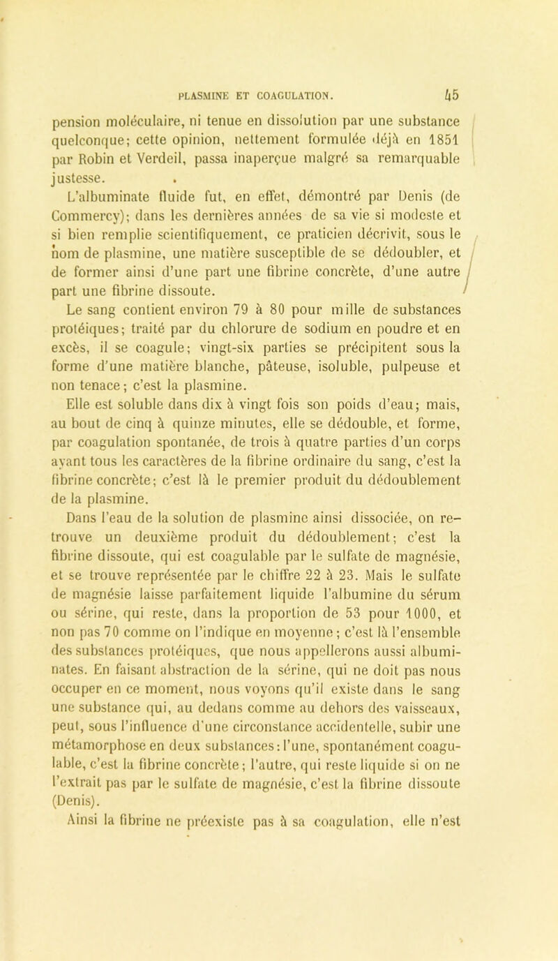 pension moléculaire, ni tenue en dissolution par une substance quelconque; cette opinion, nettement formulée déjà en 1851 par Robin et Verdeil, passa inaperçue malgré sa remarquable justesse. . L’albuminate fluide fut, en effet, démontré par Denis (de Commercy); dans les dernières années de sa vie si modeste et si bien remplie scientifiquement, ce praticien décrivit, sous le nom de plasmine, une matière susceptible de se dédoubler, et de former ainsi d’une part une fibrine concrète, d’une autre part une fibrine dissoute. Le sang contient environ 79 à 80 pour mille de substances protéiques; traité par du chlorure de sodium en poudre et en excès, il se coagule; vingt-six parties se précipitent sous la forme d’une matière blanche, pâteuse, isolubie, pulpeuse et non tenace; c’est la plasmine. Elle est soluble dans dix à vingt fois son poids d’eau; mais, au bout de cinq à quinze minutes, elle se dédouble, et forme, par coagulation spontanée, de trois à quatre parties d’un corps ayant tous les caractères de la fibrine ordinaire du sang, c’est la fibrine concrète; c’est là le premier produit du dédoublement de la plasmine. Dans l’eau de la solution de plasmine ainsi dissociée, on re- trouve un deuxième produit du dédoublement; c’est la fibrine dissoute, qui est coagulable par le sulfate de magnésie, et se trouve représentée par le chiffre 22 à 23. Mais le sulfate de magnésie laisse parfaitement liquide l’albumine du sérum ou sérine, qui reste, dans la proportion de 53 pour 1000, et non pas 70 comme on l’indique en moyenne ; c’est là l’ensemble des substances protéiques, que nous appellerons aussi albumi- nates. En faisant abstraction de la sérine, qui ne doit pas nous occuper en ce moment, nous voyons qu’il existe dans le sang une substance qui, au dedans comme au dehors des vaisseaux, peut, sous l’influence d'une circonstance accidentelle, subir une métamorphose en deux substances: l’une, spontanément coagu- lable, c’est la fibrine concrète; l’autre, qui reste liquide si on ne l’extrait pas par le sulfate de magnésie, c’est la fibrine dissoute (Denis). Ainsi la fibrine ne préexiste pas à sa coagulation, elle n’est