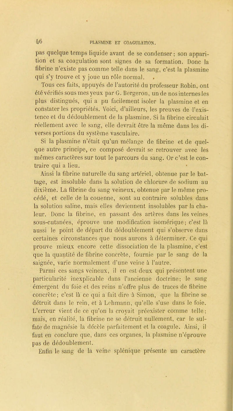 pas quelque temps liquide avant de se condenser ; son appari- tion et sa coagulation sont signes de sa formation. Donc la fibrine n’existe pas comme telle dans le sang, c’est la plasmine qui s’y trouve et y joue un rôle normal. Tous ces faits, appuyés de l’autorité du professeur Robin, ont été vérifiés sous mes yeux par G. Bergeron, un de nos internes les plus distingués, qui a pu facilement isoler la plasmine et en constater les propriétés. Voici, d’ailleurs, les preuves de l’exis- tence et du dédoublement de la plasmine. Si la fibrine circulait réellement avec le sang, elle devrait être la même dans les di- verses portions du système vasculaire. Si la plasmine n’était qu’un mélange de fibrine et de quel- que autre principe, ce composé devrait se retrouver avec les mêmes caractères sur tout le parcours du sang. Or c’est le con- traire qui a lieu. Ainsi la fibrine naturelle du sang artériel, obtenue par le bat- tage, est insoluble dans la solution de chlorure de sodium au dixième. La fibrine du sang veineux, obtenue par le même pro- cédé, et celle de la couenne, sont au contraire solubles dans la solution saline, mais elles deviennent insolubles par la cha- leur. Donc la fibrine, en passant des artères dans les veines sous-cutanées, éprouve une modification isomérique; c’est 14 aussi le point de départ du dédoublement qui s’observe dans certaines circonstances que nous aurons à déterminer. Ce qui prouve mieux encore cette dissociation de la plasmine, c’est que la quantité de fibrine concrète, fournie par le sang de la saignée, varie normalement d’une veine à l’autre. Parmi ces sangs veineux, il en est deux qui présentent une particularité inexplicable dans l’ancienne doctrine; le sang émergent du foie et des reins n’offre plus de traces de fibrine concrète; c’est là ce qui a fait dire à Simon, que la fibrine se détruit dans le rein, et à Lehmann, qu’elle s’use dans le foie. L’erreur vient de ce qu’on la croyait préexister comme telle; mais, en réalité, la fibrine ne se détruit nullement, car le sul- fate de magnésie la décèle parfaitement et la coagule. Ainsi, il faut en conclure que, dans ces organes, la plasmine n’éprouve pas de dédoublement. Enfin le sang de la veine splénique présente un caractère