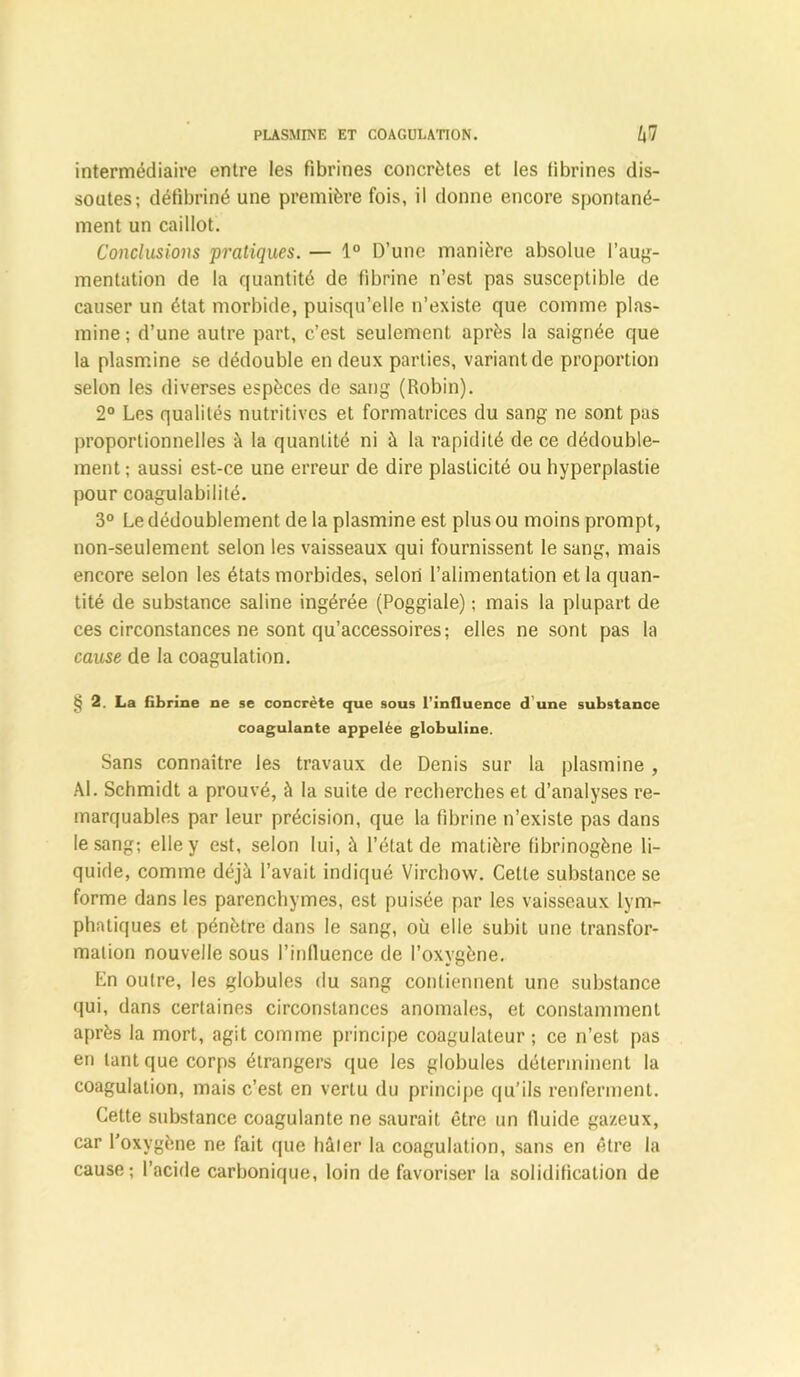 intermédiaire entre les fibrilles concrètes et les tibrines dis- soutes; défibriné une première fois, il donne encore spontané- ment un caillot. Conclusions pratiques. — 1° D’une manière absolue l’aug- mentation de la quantité de fibrine n’est pas susceptible de causer un état morbide, puisqu’elle n’existe que comme plas- mine ; d’une autre part, c’est seulement après la saignée que la plasmine se dédouble en deux parties, variant de proportion selon les diverses espèces de sang (Robin). 2° Les qualités nutritives et formatrices du sang ne sont pas proportionnelles à la quantité ni à la rapidité de ce dédouble- ment ; aussi est-ce une erreur de dire plasticité ou hyperplastie pour coagulabilité. 3° Le dédoublement de la plasmine est plus ou moins prompt, non-seulement selon les vaisseaux qui fournissent le sang, mais encore selon les états morbides, selon l’alimentation et la quan- tité de substance saline ingérée (Poggiale) ; mais la plupart de ces circonstances ne sont qu’accessoires; elles ne sont pas la cause de la coagulation. § 2. La fibrine ne se concrète que sous l’influence d une substance coagulante appelée globuline. Sans connaître les travaux de Denis sur la plasmine , Al. Schmidt a prouvé, à la suite de recherches et d’analyses re- marquables par leur précision, que la fibrine n’existe pas dans le sang; elle y est, selon lui, à l’état de matière fibrinogène li- quide, comme déjà l’avait indiqué Virchow. Celte substance se forme dans les parenchymes, est puisée par les vaisseaux lym- phatiques et pénètre dans le sang, où elle subit une transfor- mation nouvelle sous l’influence de l’oxygène. En outre, les globules du sang contiennent une substance qui, dans certaines circonstances anomales, et constamment après la mort, agit comme principe coagulateur ; ce n’est pas en tant que corps étrangers que les globules déterminent la coagulation, mais c’est en vertu du principe qu’ils renferment. Cette substance coagulante ne saurait être un fluide gazeux, car l’oxygène ne fait que hâter la coagulation, sans en être la cause; l’acide carbonique, loin de favoriser la solidification de
