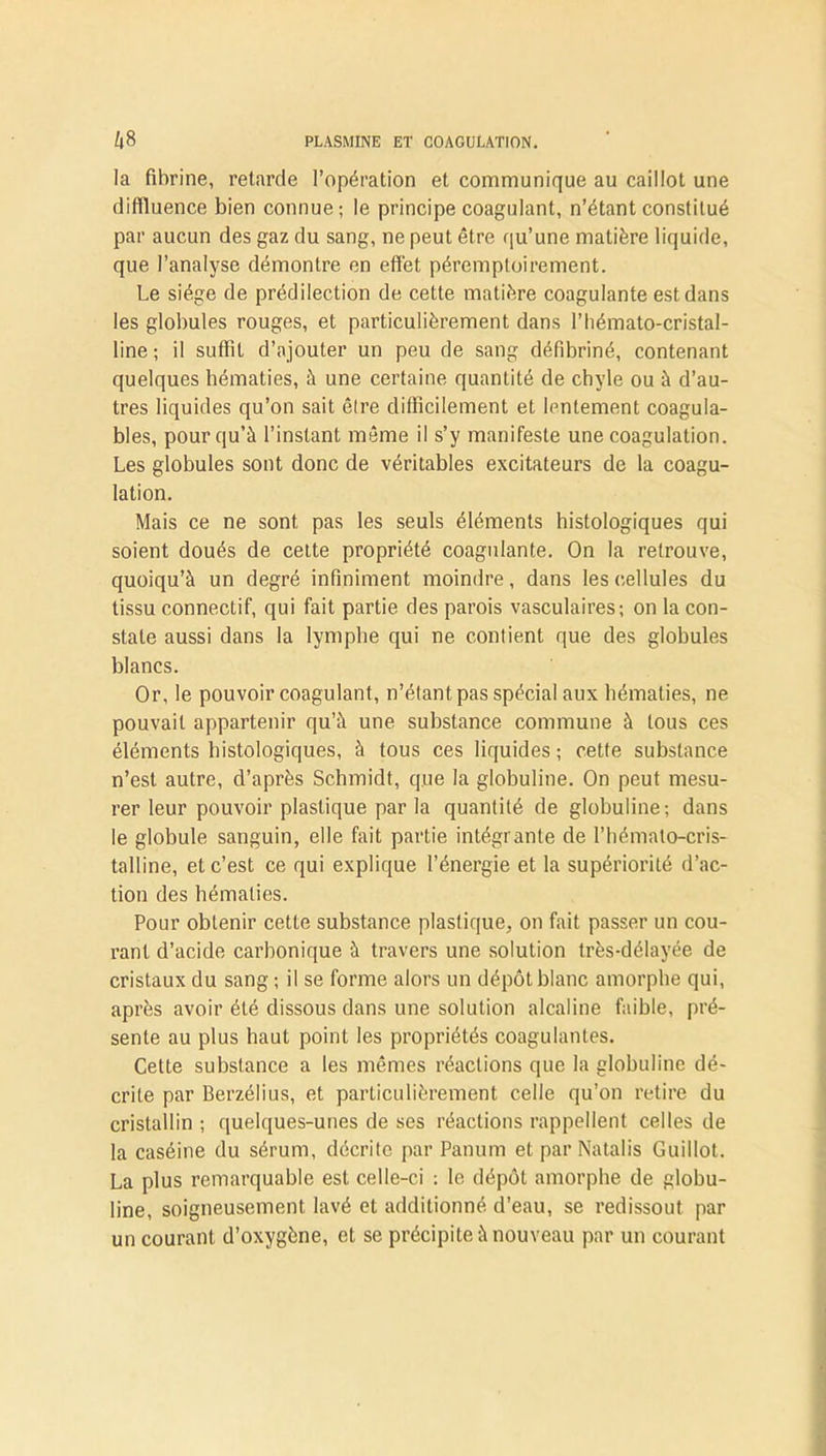 la fibrine, retarde l’opération et communique au caillot une diffluence bien connue; le principe coagulant, n’étant constitué par aucun des gaz du sang, ne peut être qu’une matière liquide, que l’analyse démontre en effet péremptoirement. Le siège de prédilection de cette matière coagulante est dans les globules rouges, et particulièrement dans l’hémato-cristal- line ; il suffit d’ajouter un peu de sang défibriné, contenant quelques hématies, à une certaine quantité de chyle ou à d’au- tres liquides qu’on sait êlre difficilement et lentement coagula- bles, pour qu’à l’instant même il s’y manifeste une coagulation. Les globules sont donc de véritables excitateurs de la coagu- lation. Mais ce ne sont pas les seuls éléments histologiques qui soient doués de cette propriété coagulante. On la retrouve, quoiqu’à un degré infiniment moindre, dans les cellules du tissu connectif, qui fait partie des parois vasculaires; on la con- state aussi dans la lymphe qui ne contient que des globules blancs. Or, le pouvoir coagulant, n’étant pas spécial aux hématies, ne pouvait appartenir qu’à une substance commune à tous ces éléments histologiques, à tous ces liquides ; cette substance n’est autre, d’après Schmidt, que la globuline. On peut mesu- rer leur pouvoir plastique par la quantité de globuline; dans le globule sanguin, elle fait partie intégrante de l’hémalo-cris- talline, et c’est ce qui explique l’énergie et la supériorité d’ac- tion des hématies. Pour obtenir cette substance plastique, on fait passer un cou- rant d’acide carbonique à travers une solution très-délayée de cristaux du sang ; il se forme alors un dépôt blanc amorphe qui, après avoir été dissous dans une solution alcaline faible, pré- sente au plus haut point les propriétés coagulantes. Cette substance a les mêmes réactions que la globuline dé- crite par Berzélius, et particulièrement celle qu’on retire du cristallin ; quelques-unes de ses réactions rappellent celles de la caséine du sérum, décrite par Panum et par Natalis Guillot. La plus remarquable est celle-ci : le dépôt amorphe de globu- line, soigneusement lavé et additionné d’eau, se redissout par un courant d’oxygène, et se précipite à nouveau par un courant