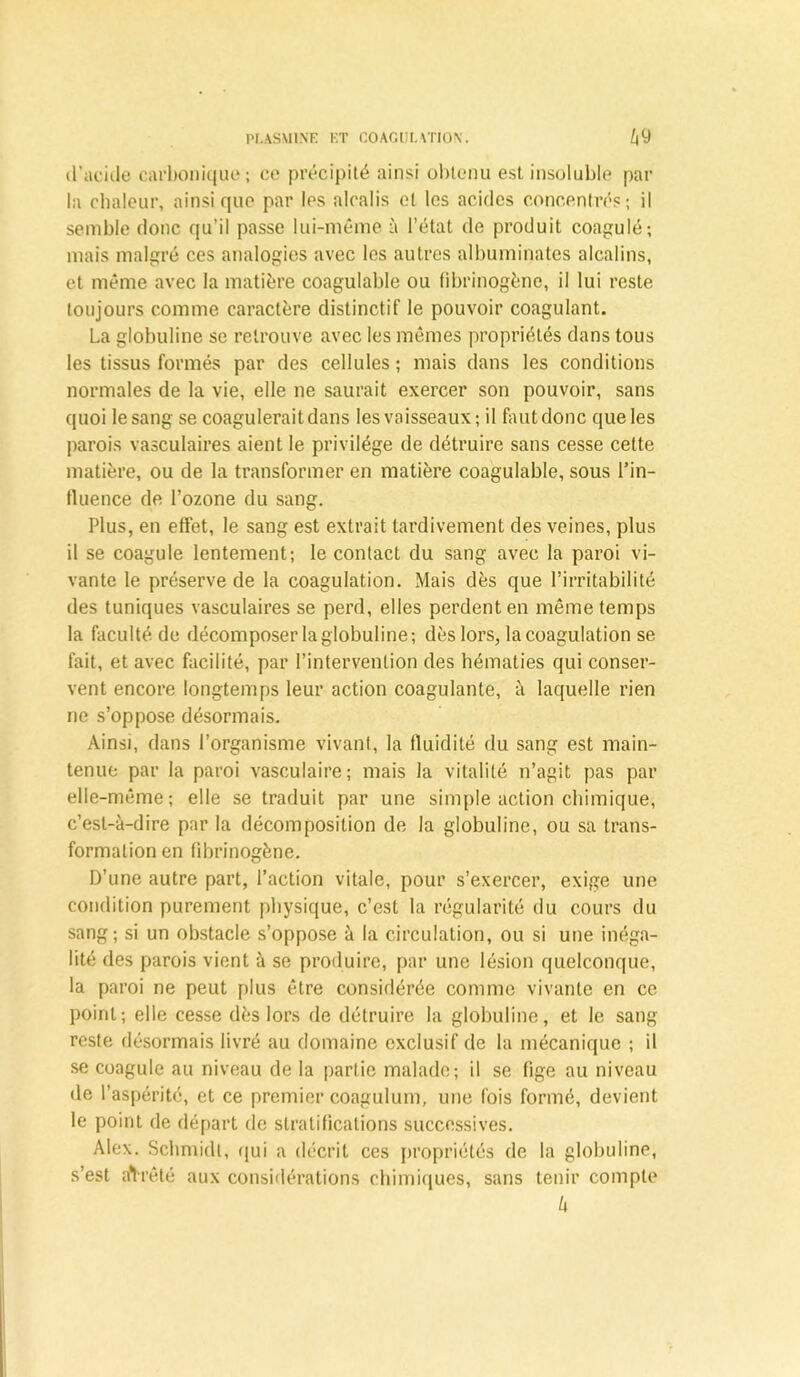 d’acide carbonique; ce précipité ainsi obtenu est insoluble par la chaleur, ainsique par les alcalis et les acides concentrés; il semble donc qu’il passe lui-même à l’état de produit coagulé; mais malgré ces analogies avec les autres albuminates alcalins, et même avec la matière coagulable ou fibrinogène, il lui reste toujours comme caractère distinctif le pouvoir coagulant. La globuline se retrouve avec les mêmes propriétés dans tous les tissus formés par des cellules ; mais dans les conditions normales de la vie, elle ne saurait exercer son pouvoir, sans quoi le sang se coagulerait dans les vaisseaux; il faut donc que les parois vasculaires aient le privilège de détruire sans cesse cette matière, ou de la transformer en matière coagulable, sous l’in- tluence de l’ozone du sang. Plus, en effet, le sang est extrait tardivement des veines, plus il se coagule lentement; le contact du sang avec la paroi vi- vante le préserve de la coagulation. Mais dès que l’irritabilité des tuniques vasculaires se perd, elles perdent en même temps la faculté de décomposer la globuline; dès lors, la coagulation se fait, et avec facilité, par l’intervention des hématies qui conser- vent encore longtemps leur action coagulante, à laquelle rien ne s’oppose désormais. Ainsi, dans l’organisme vivant, la fluidité du sang est main- tenue par la paroi vasculaire; mais la vitalité n’agit pas par elle-même; elle se traduit par une simple action chimique, c’est-à-dire par la décomposition de la globuline, ou sa trans- formation en fibrinogène. D’une autre part, l’action vitale, pour s’exercer, exige une condition purement physique, c’est la régularité du cours du sang; si un obstacle s’oppose à la circulation, ou si une inéga- lité des parois vient à se produire, par une lésion quelconque, la paroi ne peut plus être considérée comme vivante en ce point; elle cesse dès lors de détruire la globuline, et le sang reste désormais livré au domaine exclusif de la mécanique ; il se coagule au niveau de la partie malade; il se fige au niveau de l’aspérité, et ce premier coagulum, une lois formé, devient le point de départ de stratifications successives. Alex. Schmidt, qui a décrit ces propriétés de la globuline, s’est affrété aux considérations chimiques, sans tenir compte h