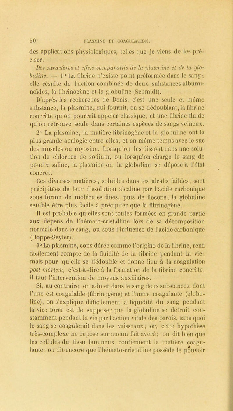 des applications physiologiques, telles que je viens de les pré- ciser. Des caractères cl effets comparatifs de la plasmine et de la glo- buline. — 1° La fibrine n’existe point préformée dans le sang; elle résulte de l’action combinée de deux substances albumi- noïdes, la fibrinogène et la globuline (Schmidt). D’après les recherches de Denis, c’est une seule et môme substance, la plasmine, qui fournit, en se dédoublant, la fibrine concrète qu’on pourrait appeler classique, et une fibrine fluide qu’on retrouve seule dans certaines espèces de sangs veineux. 2° La plasmine, la matière fibrinogène et la globuline ont la plus grande analogie entre elles, et en môme temps avec le suc des muscles ou myosine. Lorsqu’on les dissout dans une solu- tion de chlorure de sodium, ou lorsqu’on charge le sang de poudre saline, la plasmine ou la globuline se dépose à l’état concret. Ces diverses matières, solubles dans les alcalis faibles, sont précipitées de leur dissolution alcaline par l’acide carbonique sous forme de molécules fines, puis de flocons; la globuline semble être plus facile à précipiter que la fibrinogène. Il est probable qu’elles sont toutes formées en grande partie aux dépens de l’hémato-cristalline lors de sa décomposition normale dans le sang, ou sous l’influence de l’acide carbonique (Hoppe-Seyler). 3° La plasmine, considérée comme l’origine de la fibrine, rend facilement compte de la fluidité de la fibrine pendant la vie; mais pour qu’elle se dédouble et donne lieu à la coagulation post mortem, c’est-à-dire à la formation de la fibrine concrète, il faut l’intervention de moyens auxiliaires. Si, au contraire, on admet dans le sang deux substances, dont l’une est coagulable (fibrinogène) et l’autre coagulante (globu- line), on s’explique difficilement la liquidité du sang pendant la vie; force est de supposer que la globuline se détruit con- stamment pendant la vie par l’action vitale des parois, sans quoi le sang se coagulerait dans les vaisseaux; or, cette hypothèse très-complexe ne repose sur aucun fait avéré; on dit bien que les cellules du tissu lamineux contiennent la matière coagu- lante; on dit encore que l’hémalo-crislalline possède le pouvoir