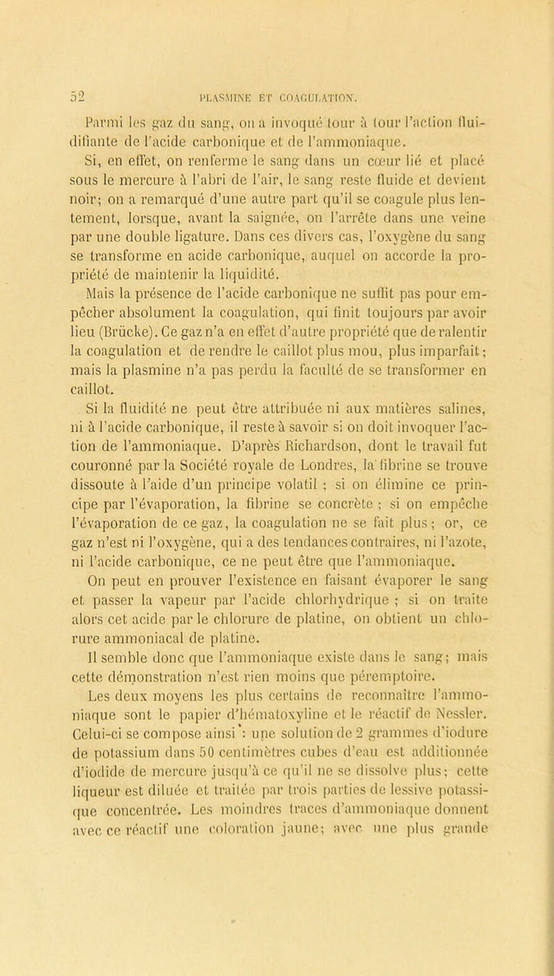 Parmi les gaz du sang, on a invoqué tour à tour l’action llui- diliante de l’acide carbonique et de l’ammoniaque. Si, en effet, on renferme le sang dans un cœur lié et placé sous le mercure à l’abri de l’air, le sang reste fluide et devient noir; on a remarqué d’une autre part qu’il se coagule plus len- tement, lorsque, avant la saignée, on l’arrête dans une veine par une double ligature. Dans ces divers cas, l’oxygène du sang se transforme en acide carbonique, auquel on accorde la pro- priété de maintenir la liquidité. Mais la présence de l’acide carbonique ne suffit pas pour em- pêcher absolument la coagulation, qui finit toujours par avoir lieu (Brücke). Ce gaz n’a en effet d’autre propriété que de ralentir la coagulation et de rendre le caillot plus mou, plus imparfait; mais la plasmine n’a pas perdu la faculté de se transformer en caillot. Si la fluidité ne peut être attribuée ni aux matières salines, ni à l’acide carbonique, il reste à savoir si on doit invoquer l’ac- tion de l’ammoniaque. D’après Richardson, dont le travail fut couronné par la Société royale de Londres, la fibrine se trouve dissoute à l'aide d’un principe volatil ; si on élimine ce prin- cipe par l’évaporation, la fibrine se concrète ; si on empêche l’évaporation de ce gaz, la coagulation ne se fait plus ; or, ce gaz n’est ni l’oxygène, qui a des tendances contraires, ni l’azote, ni l’acide carbonique, ce ne peut être que l’ammoniaque. On peut en prouver l’existence en faisant évaporer le sang et passer la vapeur par l’acide chlorhydrique ; si on traite alors cet acide par le chlorure de platine, on obtient un chlo- rure ammoniacal de platine. Il semble donc que l’ammoniaque existe dans le sang; mais cette démonstration n’est rien moins que péremptoire. Les deux moyens les plus certains de reconnaître l’ammo- niaque sont le papier d’hématoxyline et le réactif de Nessler. Celui-ci se compose ainsi : une solution de 2 grammes d’iodure de potassium dans 50 centimètres cubes d’eau est additionnée d’iodide de mercure jusqu’à ce qu’il ne se dissolve plus; cette liqueur est diluée et traitée par trois parties de lessive potassi- que concentrée. Les moindres (races d’ammoniaque donnent avec ce réactif une coloration jaune; avec, une plus grande