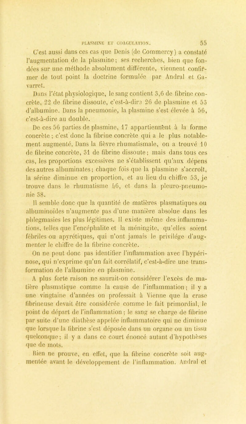 C’est aussi dans ces cas que Denis (de Commercy) a constaté l’augmentation de la plasminc; ses recherches, bien que fon- dées sur une méthode absolument différente, viennent confir- mer de tout point la doctrine formulée par Amiral et Ga- varret. Dans l’état physiologique, le sang contient 3,6 de fibrine con- crète, 22 de fibrine dissoute, c’est-à-dire 26 de plasmine et 53 d’albumine. Dans la pneumonie, la plasmine s’est élevée à 56, c’est-à-dire au double. De ces 56 parties de plasmine, 17 appartiennent à la forme concrète; c’est donc la fibrine concrète qui a le plus notable- ment augmenté. Dans la fièvre rhumatismale, on a trouvé 10 de fibrine concrète, 31 de fibrine dissoute; mais dans tous ces cas, les proportions excessives ne s’établissent qu’aux dépens des autres albuminates; chaque fois que la plasmine s’accroît, la sérine diminue en proportion, et au lieu du chiffre 53, je trouve dans le rhumatisme Zi6, et dans la pleuro-pneumo- nie 38. 11 semble donc que la quantité de matières plasmatiques ou albuminoïdes n’augmente pas d’une manière absolue dans les piilegmasies les plus légitimes. Il existe même des inflamma- tions, telles que l’encéphalite et la méningite, qu’elles soient fébriles ou apyrétiques, qui n’ont jamais le privilège d’aug- menter le chiffre de la fibrine concrète. On ne peut donc pas identifier l’inflammation avec l’hvpéri- nose, qui n’exprime qu’un fait corrélatif, c’est-à-dire une trans- formation de l’albumine en plasmine. A plus forte raison ne saurait-on considérer l’excès de ma- tière plasmatique comme la cause de l’inflammation; il y a une vingtaine d’années on professait à Vienne que la crase fibrineuse devait être considérée comme le fait primordial, le point de départ de l’inflammation ; le sang se charge de fibrine par suite d’une diathèse appelée inflammatoire qui ne diminue que lorsque la fibrine s’est déposée dans un organe ou un tissu quelconque; il y a dans ce court énoncé autant d’hypothèses que de mots. Rien ne prouve, en effet, que la fibrine concrète soit aug- mentée avant le développement de l’inflammation. Andral et