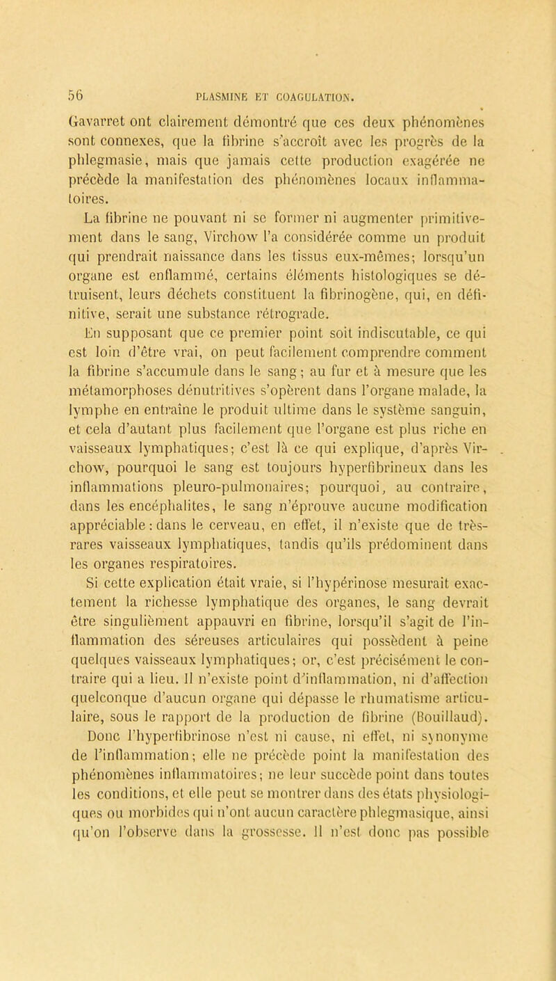 Gavarret ont clairement démontré que ces deux phénomènes sont connexes, que la fibrine s'accroît avec les progrès de la phlegmasie, mais que jamais cette production exagérée ne précède la manifestation des phénomènes locaux inflamma- toires. La fibrine ne pouvant ni se former ni augmenter primitive- ment dans le sang, Virchow l’a considérée comme un produit qui prendrait naissance dans les tissus eux-mêmes; lorsqu’un organe est enflammé, certains éléments histologiques se dé- truisent, leurs déchets constituent la fibrinogène, qui, en défi- nitive, serait une substance rétrograde. En supposant que ce premier point soit indiscutable, ce qui est loin d’être vrai, on peut facilement comprendre comment la fibrine s’accumule dans le sang; au fur et à mesure que les métamorphoses dénutritives s’opèrent dans l’organe malade, la lymphe en entraîne le produit ultime dans le système sanguin, et cela d’autant plus facilement que l’organe est plus riche en vaisseaux lymphatiques; c’est là ce qui explique, d’après Vir- chow, pourquoi le sang est toujours hyperfibrineux dans les inflammations pleuro-pulmonaires; pourquoi, au contraire, dans les encéphalites, le sang n’éprouve aucune modification appréciable : dans le cerveau, en effet, il n’existe que de très- rares vaisseaux lymphatiques, tandis qu’ils prédominent dans les organes respiratoires. Si cette explication était vraie, si l’hypérinose mesurait exac- tement la richesse lymphatique des organes, le sang devrait être singulièment appauvri en fibrine, lorsqu’il s’agit de l’in- flammation des séreuses articulaires qui possèdent à peine quelques vaisseaux lymphatiques; or, c’est précisément le con- traire qui a lieu. 11 n’existe point d’inflammation, ni d’affection quelconque d’aucun organe qui dépasse le rhumatisme articu- laire, sous le rapport de la production de fibrine (Bouillaud). Donc l’hyperfibrinose n’est ni cause, ni effet, ni synonyme de l’inflammation; elle ne précède point la manifestation des phénomènes inflammatoires; ne leur succède point dans toutes les conditions, et elle peut se montrer dans des états physiologi- ques ou morbides qui n’ont aucun caractère phlegmasique, ainsi qu’on l’observe dans la grossesse. 11 n’est donc pas possible