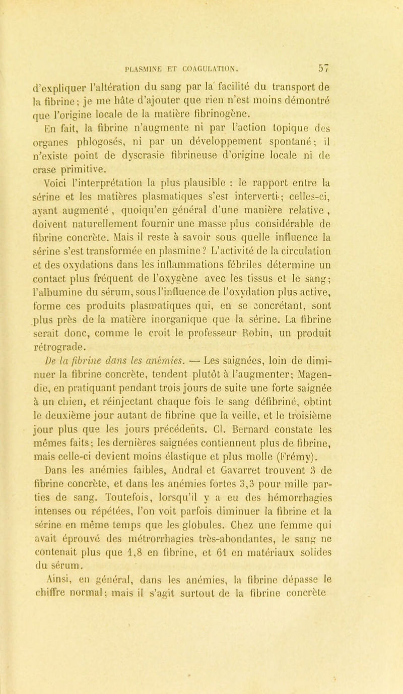 d’expliquer l’altération du sang par la facilité du transport de la fibrine; je me hâte d’ajouter que rien n’est moins démontré que l’origine locale de la matière fibrinogène. En fait, la fibrine n’augmente ni par l’action topique des organes phlogosés, ni par un développement spontané; il n’existe point de dyscrasie fibrineuse d’origine locale ni de crase primitive. Voici l’interprétation la plus plausible : le rapport entre la sérine et les matières plasmatiques s’est interverti-; celles-ci, ayant augmenté , quoiqu’en général d’une manière relative , doivent naturellement fournir une masse plus considérable de fibrine concrète. Mais il reste à savoir sous quelle influence la sérine s’est transformée en plasmine? L’activité de la circulation et des oxydations dans les inflammations fébriles détermine un contact plus fréquent de l’oxygène avec les tissus et le sang; l’albumine du sérum, sous l’influence de l’oxydation plus active, forme ces produits plasmatiques qui, en se eoncrétant, sont plus près de la matière inorganique que la sérine. La fibrine serait donc, comme le croit le professeur Robin, un produit rétrograde. De la fibrine dam les anémies. — Les saignées, loin de dimi- nuer la fibrine concrète, tendent plutôt à l’augmenter; Magen- die, en pratiquant pendant trois jours de suite une forte saignée à un chien, et réinjectant chaque fois le sang défibriné, obtint le deuxième jour autant de fibrine que la veille, et le troisième jour plus que les jours précédents. Cl. Bernard constate les mêmes faits; les dernières saignées contiennent plus de fibrine, mais celle-ci devient moins élastique et plus molle (Frémy). Dans les anémies faibles, Andral et Gavarret trouvent 3 de fibrine concrète, et dans les anémies fortes 3,3 pour mille par- ties de sang. Toutefois, lorsqu’il y a eu des hémorrhagies intenses ou répétées, l’on voit parfois diminuer la fibrine et la sérine en même temps que les globules. Chez une femme qui avait éprouvé des métrorrhagies très-abondantes, le sang ne contenait plus que 1,8 en fibrine, et 61 en matériaux solides du sérum. Ainsi, en général, dans les anémies, la fibrine dépasse le chiffre normal; mais il s’agit surtout de la fibrine concrète