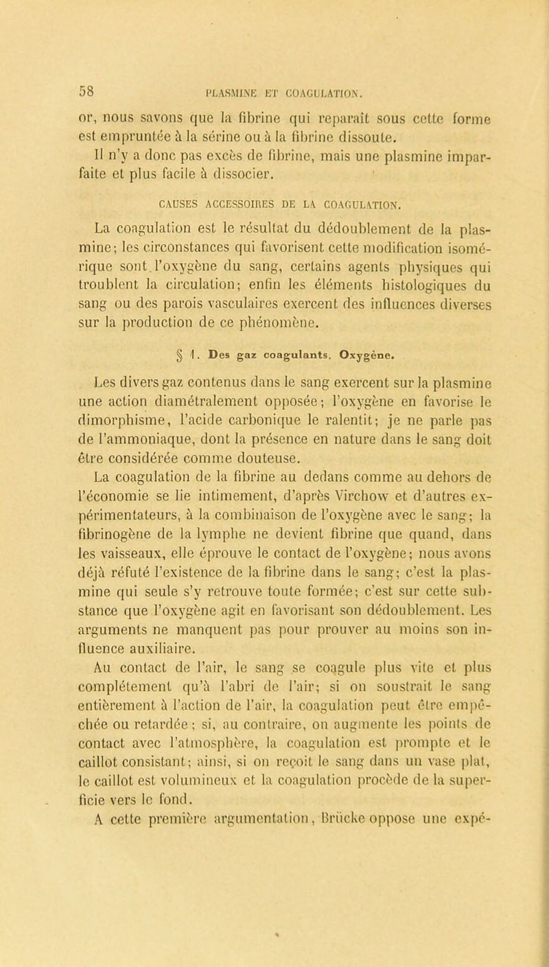 or, nous savons que la fibrine qui reparaît sous cette forme est empruntée à la sérine ou à la fibrine dissoute. Il n’y a donc pas excès de fibrine, mais une plasmine impar- faite et plus facile à dissocier. CAUSES ACCESSOIRES DE LA COAGULATION. La coagulation est le résultat du dédoublement de la plas- mine; les circonstances qui favorisent celte modification isomé- rique sont l’oxygène du sang, certains agents physiques qui troublent la circulation; enfin les éléments histologiques du sang ou des parois vasculaires exercent des influences diverses sur la production de ce phénomène. § \. Des gaz coagulants. Oxygène. Les divers gaz contenus dans le sang exercent sur la plasmine une action diamétralement opposée ; l’oxygène en favorise le dimorphisme, l’acide carbonique le ralentit; je ne parle pas de l’ammoniaque, dont la présence en nature dans le sang doit être considérée comme douteuse. La coagulation de la fibrine au dedans comme au dehors de l’économie se lie intimement, d’après Virchow et d’autres ex- périmentateurs, à la combinaison de l’oxygène avec le sang; la fibrinogène de la lymphe ne devient fibrine que quand, dans les vaisseaux, elle éprouve le contact de l’oxygène; nous avons déjà réfuté l’existence de la fibrine dans le sang; c’est la plas- mine qui seule s’y retrouve toute formée; c’est sur cette sub- stance que l’oxygène agit en favorisant son dédoublement. Les arguments ne manquent pas pour prouver au moins son in- fluence auxiliaire. Au contact de l’air, le sang se coagule plus vile et plus complètement qu’à l’abri de l’air; si on soustrait le sang entièrement à l’action de l’air, la coagulation peut être empê- chée ou retardée; si, au contraire, on augmente les points de contact avec l’atmosphère, la coagulation est prompte et le caillot consistant; ainsi, si on reçoit le sang dans un vase plat, le caillot est volumineux et la coagulation procède de la super- ficie vers le fond. A cette première argumentation, Briicke oppose une expé-