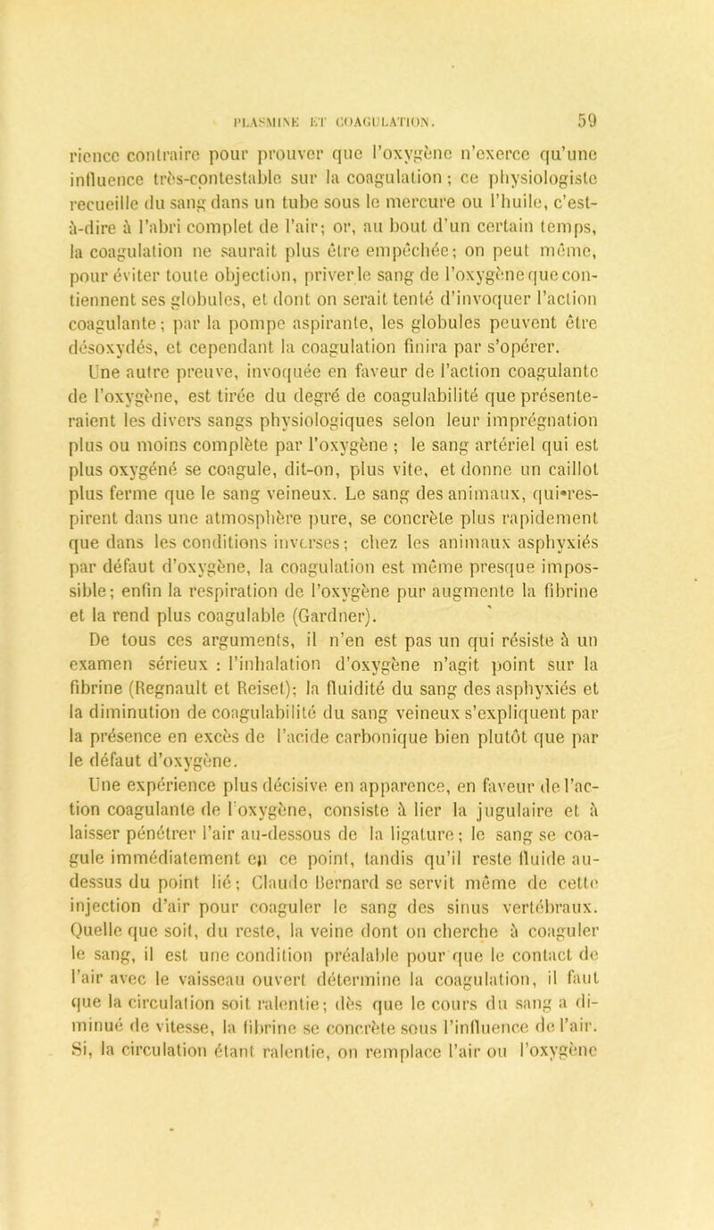 ricncc contraire pour prouver que l’oxvgènc n’exerce qu’une influence très-contestable sur la coagulation ; ce physiologiste recueille du sang dans un tube sous le mercure ou l’huile, c’est- à-dire à l’abri complet de l’air; or, au bout d’un certain temps, la coagulation ne saurait plus être empêchée; on peut même, pour éviter toute objection, priver le sang de l’oxygène que con- tiennent ses globules, et dont on serait tenté d’invoquer l’action coagulante; par la pompe aspirante, les globules peuvent être désoxydés, et cependant la coagulation finira par s’opérer. Une autre preuve, invoquée en faveur de l’action coagulante de l’oxygène, est tirée du degré de coagulabilité que présente- raient les divers sangs physiologiques selon leur imprégnation plus ou moins complète par l’oxygène ; le sang artériel qui est plus oxygéné se coagule, dit-on, plus vite, et donne un caillot plus ferme que le sang veineux. Le sang des animaux, qu^res- pirent dans une atmosphère pure, se concrète plus rapidement que dans les conditions inverses ; chez les animaux asphyxiés par défaut d’oxygène, la coagulation est même presque impos- sible; enfin la respiration de l’oxygène pur augmente la fibrine et la rend plus coagulable (Gardner). De tous ces arguments, il n’en est pas un qui résiste à un examen sérieux : l’inhalation d’oxygène n’agit point sur la fibrine (Régnault et Reisel); la fluidité du sang des asphyxiés et la diminution de coagulabilité du sang veineux s’expliquent par la présence en excès de l’acide carbonique bien plutôt que par le défaut d’oxygène. Une expérience plus décisive en apparence, en faveur de l’ac- tion coagulante de l’oxygène, consiste h lier la jugulaire et à laisser pénétrer l’air au-dessous de la ligature ; le sang se coa- gule immédiatement eji ce point, tandis qu’il reste fluide au- dessus du point lié; Claude Bernard se servit même de cette injection d’air pour coaguler le sang des sinus vertébraux. Quelle que soit, du reste, la veine dont on cherche à coaguler le sang, il est une condition préalable pour que le contact de l’air avec le vaisseau ouvert détermine la coagulation, il faut que la circulation soit ralentie; dès que le cours du sang a di- minué de vitesse, la fibrine se concrète sous l’influence de l’air. Si, la circulation étant ralentie, on remplace l’air ou l’oxygène
