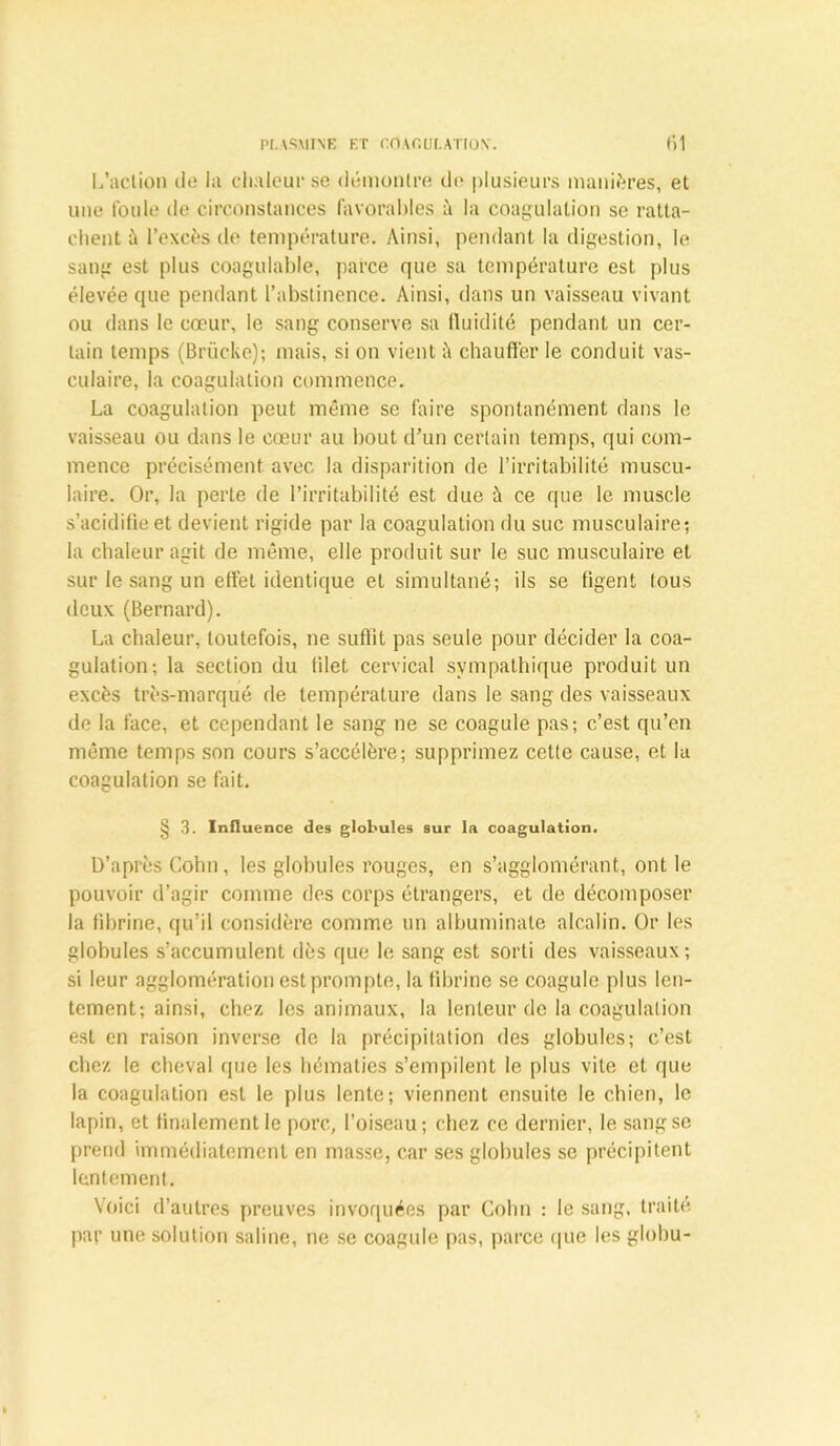 L’action de ht chaleur se démontre de plusieurs manières, et une foule de circonstances favorables à la coagulation se ratta- chent à l’excès de température. Ainsi, pendant la digestion, le sang est plus coagulable, parce que sa température est plus élevée que pendant l’abstinence. Ainsi, dans un vaisseau vivant ou dans le cœur, le sang conserve sa lluidité pendant un cer- tain temps (Brücke); mais, si on vient ;'i chauffer le conduit vas- culaire, la coagulation commence. La coagulation peut même se faire spontanément dans le vaisseau ou dans le cœur au bout d’un certain temps, qui com- mence précisément avec la disparition de l’irritabilité muscu- laire. Or, la perte de l’irritabilité est due à ce que le muscle s’acidifie et devient rigide par la coagulation du suc musculaire; la chaleur agit de même, elle produit sur le suc musculaire et sur le sang un effet identique et simultané; ils se figent tous deux (Bernard). La chaleur, toutefois, ne suffit pas seule pour décider la coa- gulation; la section du filet cervical sympathique produit un excès très-marqué de température dans le sang des vaisseaux de la face, et cependant le sang ne se coagule pas; c’est qu’en même temps son cours s’accélère; supprimez cette cause, et la coagulation se fait. § 3. Influence des globules sur la coagulation. D’après Cohn, les globules rouges, en s’agglomérant, ont le pouvoir d’agir comme des corps étrangers, et de décomposer la fibrine, qu’il considère comme un albuminate alcalin. Or les globules s’accumulent dès que le sang est sorti des vaisseaux; si leur agglomération est prompte, la fibrine se coagule plus len- tement; ainsi, chez les animaux, la lenteur de la coagulation est en raison inverse de la précipitation des globules; c’est chez le cheval que les hématies s’empilent le plus vile et que la coagulation est le plus lente; viennent ensuite le chien, le lapin, et finalement le porc, l’oiseau; chez ce dernier, le sang se prend immédiatement en masse, car ses globules se précipitent lentement. Voici d’autres preuves invoquées par Cohn : le sang, traité par une solution saline, ne se coagule pas, parce que les glohu-