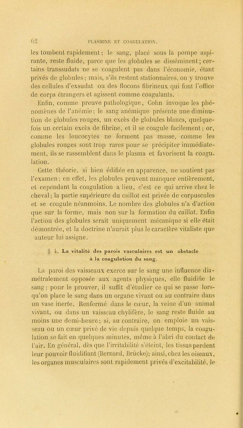 les tombent rapidement ; le sang, placé sous la pompe aspi- rante, reste fluide, parce que les globules se disséminent; cer- tains transsudats ne se coagulent pas dans l’économie, étant privés de globules; mais, s’ils restent stationnaires, on y trouve des cellules d’exsudat ou des flocons tibrineux qui font l’ollice de corps étrangers et agissent comme coagulants. Enfin, comme preuve pathologique, Cohn invoque les phé- nomènes de l’anémie; le sang anémique présente une diminu- tion de globules rouges, un excès de globules blancs, quelque- fois un certain excès de fibrine, et il se coagule facilement; or, comme les leucocytes ne forment pas masse, comme les globules rouges sont trop rares pour se précipiter immédiate- ment, ils se rassemblent dans le plasma et favorisent la coagu. lation. Cette théorie, si bien édifiée en apparence, ne soutient pas l’examen; en effet, les globules peuvent manquer entièrement, et cependant la coagulation a lieu, c’est ce qui arrive chez le cheval; la partie supérieure du caillot est privée de corpuscules et se coagule néanmoins. Le nombre des globules n’a d’action que sur la forme, mais non sur la formation du caillot. Enfin l’action des globules serait uniquement mécanique si elle était démontrée, et la doctrine n’aurait plus le caractère vitaliste que auteur lui assigne. § 4. La vitalité des parois vasculaires est un obstacle à la coagulation du sang. La paroi des vaisseaux exerce sur le sang une influence dia- métralement opposée aux agents physiques, elle fluidifie le sang; pour le prouver, il suffit d’étudier ce qui se passe lors- qu’on place le sang dans un organe vivant ou au contraire dans un vase inerte. Renfermé dans le cœur, la veine d’un animal vivant, ou dans un vaisseau chylifère, le sang reste fluide au moins une demi-heure; si, au contraire, on emploie un vais- seau ou un cœur privé de vie depuis quelque temps, la coagu- lation se fait en quelques minutes, même à l’abri du contact de l’air. En général, dès que l’irritabilité s’éteint, les tissus perdent leur pouvoir fluidifiant (Bernard, Brücke); ainsi, chez les oiseaux, les organes musculaires sont rapidement privés d’excitabilité, le
