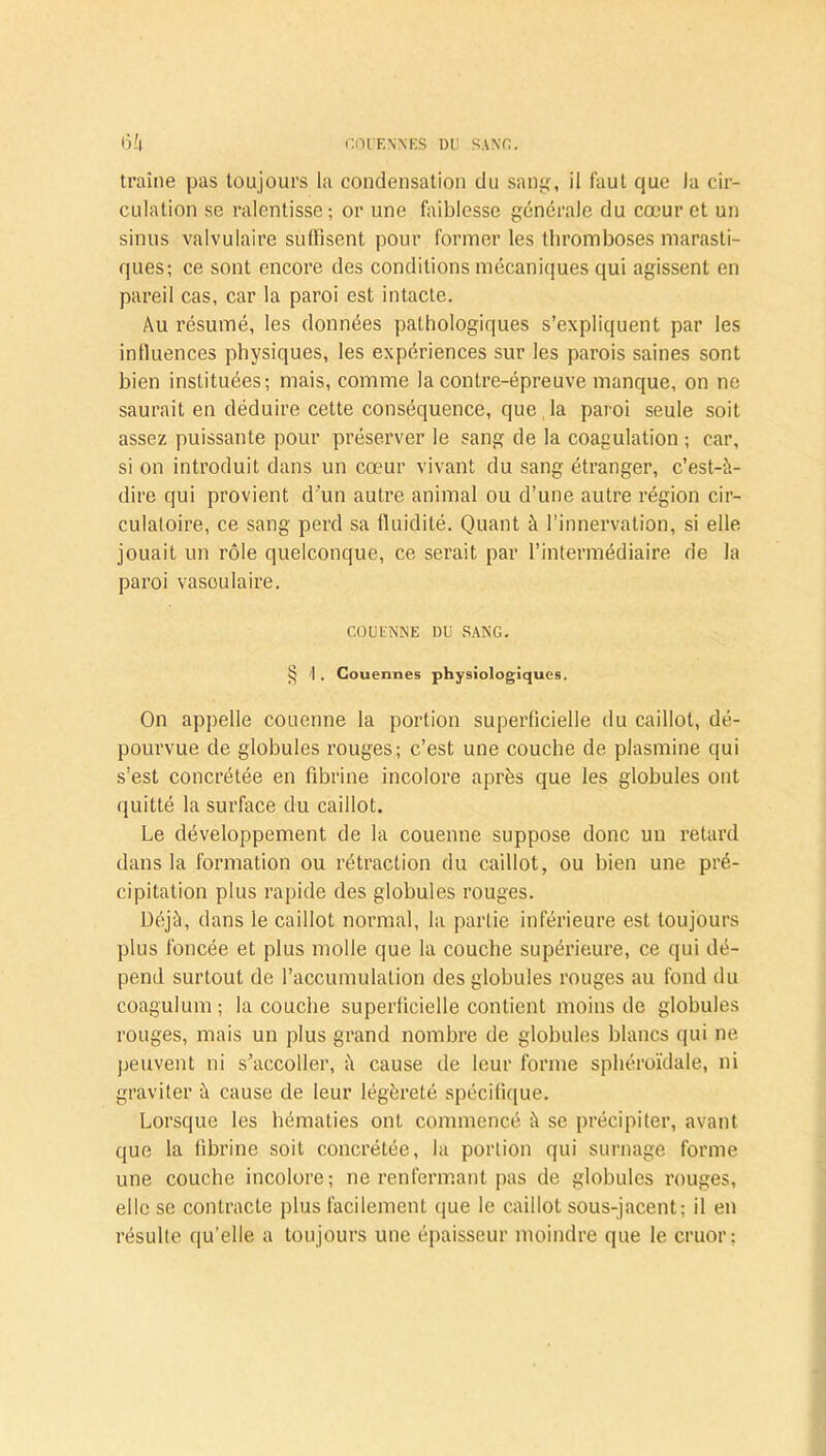 traîne pas toujours la condensation du sang, il faut que la cir- culation se ralentisse; or une faiblesse générale du cœur et un sinus valvulaire suffisent pour former les thromboses marasti- ques; ce sont encore des conditions mécaniques qui agissent en pareil cas, car la paroi est intacte. Au résumé, les données pathologiques s’expliquent par les influences physiques, les expériences sur les parois saines sont bien instituées; mais, comme la contre-épreuve manque, on ne saurait en déduire cette conséquence, que , la paroi seule soit assez puissante pour préserver le sang de la coagulation; car, si on introduit dans un cœur vivant du sang étranger, c’est-à- dire qui provient d'un autre animal ou d’une autre région cir- culatoire, ce sang perd sa fluidité. Quant à l’innervation, si elle jouait un rôle quelconque, ce serait par l’intermédiaire de la paroi vasoulaire. COUENNE DU SANG. § I . Couennes physiologiques. On appelle couenne la portion superficielle du caillot, dé- pourvue de globules rouges; c’est une couche de plasmine qui s’est concrétée en fibrine incolore après que les globules ont quitté la surface du caillot. Le développement de la couenne suppose donc un retard dans la formation ou rétraction du caillot, ou bien une pré- cipitation plus rapide des globules rouges. Déjà, dans le caillot normal, la partie inférieure est toujours plus foncée et plus molle que la couche supérieure, ce qui dé- pend surtout de l’accumulation des globules rouges au fond du coagulum; la couche superficielle contient moins de globules rouges, mais un plus grand nombre de globules blancs qui ne peuvent ni s’accoller, à cause de leur forme sphéroïdale, ni graviter à cause de leur légèreté spécifique. Lorsque les hématies ont commencé à se précipiter, avant que la fibrine soit concrétée, la portion qui surnage forme une couche incolore; ne renfermant pas de globules rouges, elle se contracte plus facilement que le caillot sous-jacent; il en résulte qu’elle a toujours une épaisseur moindre que le cruor;