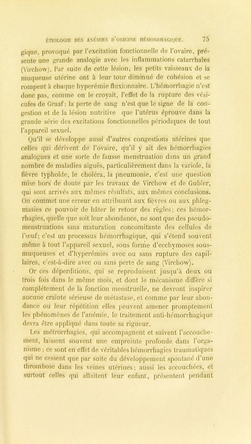 gique, provoqué par l’excitation fonctionnelle de l’ovaire, pré- sente une grande analogie avec les inflammations catarrhales (Virchow). Par suite de cette lésion, les petits vaisseaux de la muqueuse utérine ont à leur tour diminué de cohésion et se rompent à chaque hyperémie fluxionna'ire. L’hémorrhagie n’est donc pas, comme on le croyait, l’effet de la rupture des vési- cules de Graaf ; la perte de sang n’est que le signe de la con- gestion et de la lésion nutritive que l’utérus éprouve dans la grande série des excitations fonctionnelles périodiques de tout l’appareil sexuel. Qu’il se développe aussi d’autres congestions utérines que celles qui dérivent de l’ovaire, qu’il y ait des hémorrhagies analogues et une sorte de fausse menstruation dans un grand nombre de maladies aiguës, particulièrement dans la variole, la fièvre typhoïde, le choléra, la pneumonie, c’est une question mise hors de doute par les travaux de Virchow et de Gubler, qui sont arrivés aux mêmes résultats, aux mêmes conclusions. On commet une erreur en attribuant aux fièvres ou aux phleg- masies ce pouvoir de hâter le retour des règles; ces hémor- rhagies, quelle que soit leur abondance, ne sont que des pseudo- menstruations sans maturation concomitante des cellules de l’œuf; c’est un processus hémorrhagique, qui s’étend souvent même à tout l’appareil sexuel, sous forme d’ecchymoses sous- muqueuses et d’hyperémies avec ou sans rupture des capil- laires, c’est-à-dire avec ou sans perte de sang (Virchow). Or ces déperditions, qui se reproduisent jusqu’à deux ou trois fois dans le même mois, et dont le mécanisme diffère si complètement de la fonction menstruelle, ne devront inspirer aucune crainte sérieuse de métastase, et comme par leur abon- dance ou leur répétition elles peuvent amener promptement les phénomènes de l’anémie, le traitement anti-hémorrhagique devra être appliqué dans toute sa rigueur. Les métrorrhagies, qui accompagnent et suivent l’accouche- ment, laissent souvent une empreinte profonde dans l’orga- nisme ; ce sont en efict de véritables hémorrhagies traumatiques qui ne cessent que par suite du développement spontané d’une thrombose dans les veines utérines; aussi les accouchées, et surtout celles qui allaitent leur enfant, présentent pendant
