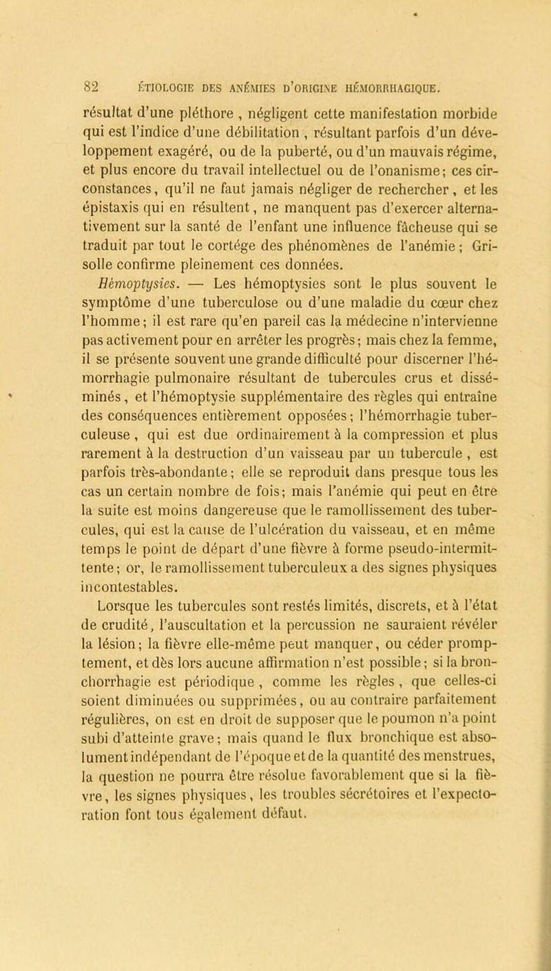 résultat d’une pléthore , négligent cette manifestation morbide qui est l’indice d’une débilitation , résultant parfois d’un déve- loppement exagéré, ou de la puberté, ou d’un mauvais régime, et plus encore du travail intellectuel ou de l’onanisme; ces cir- constances, qu’il ne faut jamais négliger de rechercher, et les épistaxis qui en résultent, ne manquent pas d’exercer alterna- tivement sur la santé de l’enfant une influence fâcheuse qui se traduit par tout le cortège des phénomènes de l’anémie ; Gri- solle confirme pleinement ces données. Hémoptysies. — Les hémoptysies sont le plus souvent le symptôme d’une tuberculose ou d’une maladie du cœur chez l’homme; il est rare qu’en pareil cas la médecine n’intervienne pas activement pour en arrêter les progrès ; mais chez la femme, il se présente souvent une grande difficulté pour discerner l’hé- morrhagie pulmonaire résultant de tubercules crus et dissé- minés , et l’hémoptysie supplémentaire des règles qui entraîne des conséquences entièrement opposées; l’hémorrhagie tuber- culeuse , qui est due ordinairement à la compression et plus rarement à la destruction d’un vaisseau par un tubercule , est parfois très-abondante ; elle se reproduit dans presque tous les cas un certain nombre de fois; mais l’anémie qui peut en être la suite est moins dangereuse que le ramollissement des tuber- cules, qui est la cause de l’ulcération du vaisseau, et en même temps le point de départ d’une fièvre à forme pseudo-intermit- tente; or, le ramollissement tuberculeux a des signes physiques incontestables. Lorsque les tubercules sont restés limités, discrets, et à l’état de crudité, l’auscultation et la percussion ne sauraient révéler la lésion; la fièvre elle-même peut manquer, ou céder promp- tement, et dès lors aucune affirmation n’est possible ; si la bron- chorrhagie est périodique , comme les règles , que celles-ci soient diminuées ou supprimées, ou au contraire parfaitement régulières, on est en droit de supposer que le poumon n’a point subi d’atteinle grave; mais quand le flux bronchique est abso- lument indépendant de l’époque et de la quantité des menstrues, la question ne pourra être résolue favorablement que si la fiè- vre , les signes physiques, les troubles sécrétoires et l’expecto- ration font tous également défaut.