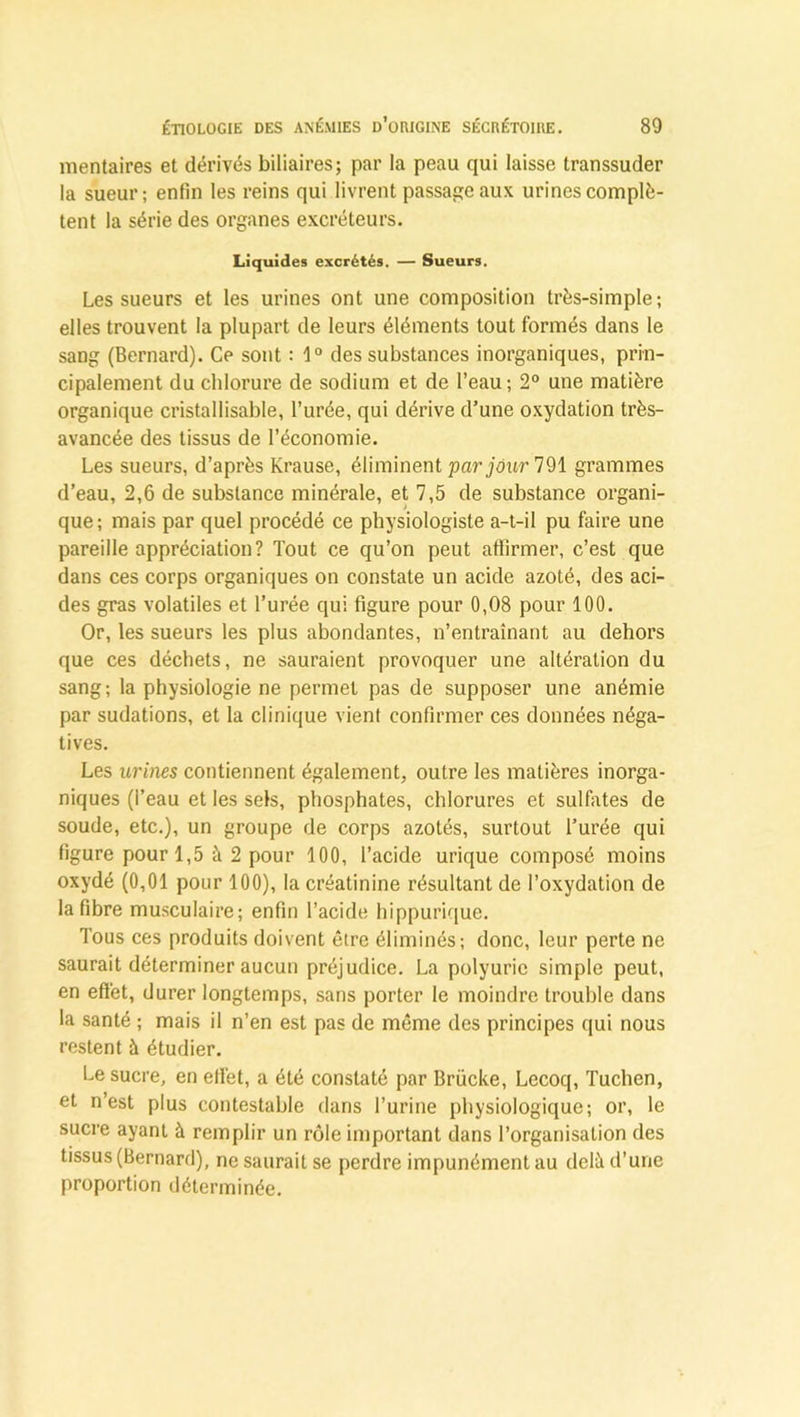 mentaires et dérivés biliaires; par la peau qui laisse transsuder la sueur; enfin les reins qui livrent passage aux urines complè- tent la série des organes excréteurs. Liquides excrétés. — Sueurs. Les sueurs et les urines ont une composition très-simple; elles trouvent la plupart de leurs éléments tout formés dans le sang (Bernard). Ce sont : 1° des substances inorganiques, prin- cipalement du chlorure de sodium et de l’eau; 2° une matière organique cristallisable, l’urée, qui dérive d’une oxydation très- avancée des tissus de l’économie. Les sueurs, d’après Krause, éliminent par jour 791 grammes d’eau, 2,6 de substance minérale, et 7,5 de substance organi- que; mais par quel procédé ce physiologiste a-t-il pu faire une pareille appréciation? Tout ce qu’on peut affirmer, c’est que dans ces corps organiques on constate un acide azoté, des aci- des gras volatiles et l’urée qui figure pour 0,08 pour 100. Or, les sueurs les plus abondantes, n’entraînant au dehors que ces déchets, ne sauraient provoquer une altération du sang; la physiologie ne permet pas de supposer une anémie par sudations, et la clinique vient confirmer ces données néga- tives. Les urines contiennent également, outre les matières inorga- niques (l’eau et les sels, phosphates, chlorures et sulfates de soude, etc.), un groupe de corps azotés, surtout l’urée qui figure pour 1,5 à 2 pour 100, l’acide urique composé moins oxydé (0,01 pour 100), la créatinine résultant de l’oxydation de la fibre musculaire; enfin l’acide hippurique. Tous ces produits doivent être éliminés; donc, leur perte ne saurait déterminer aucun préjudice. La polyurie simple peut, en effet, durer longtemps, sans porter le moindre trouble dans la santé ; mais il n’en est pas de même des principes qui nous restent à étudier. Le sucre, en effet, a été constaté par Brücke, Lecoq, Tuchen, et n’est plus contestable dans l’urine physiologique; or, le sucre ayant à remplir un rôle important dans l’organisation des tissus (Bernard), ne saurait se perdre impunément au delà d’une proportion déterminée.