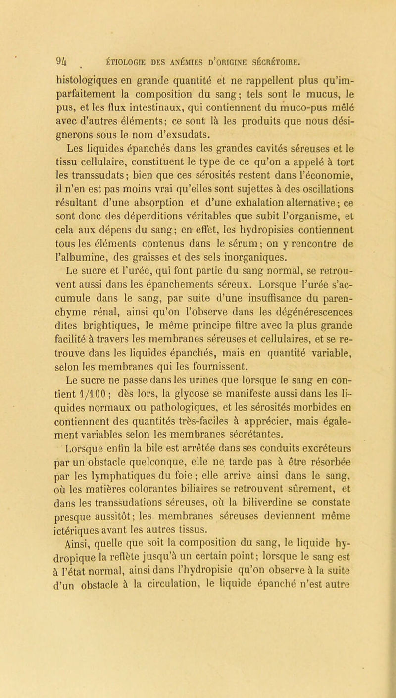histologiques en grande quantité et ne rappellent plus qu’im- parfaitement la composition du sang; tels sont le mucus, le pus, et les flux intestinaux, qui contiennent du muco-pus mêlé avec d’autres éléments; ce sont là les produits que nous dési- gnerons sous le nom d’exsudats. Les liquides épanchés dans les grandes cavités séreuses et le tissu cellulaire, constituent le type de ce qu’on a appelé à tort les transsudats; bien que ces sérosités restent dans l’économie, il n’en est pas moins vrai qu’elles sont sujettes à des oscillations résultant d’une absorption et d’une exhalation alternative; ce sont donc des déperditions véritables que subit l’organisme, et cela aux dépens du sang; en effet, les hydropisies contiennent tous les éléments contenus dans le sérum; on y rencontre de l’albumine, des graisses et des sels inorganiques. Le sucre et l’urée, qui font partie du sang normal, se retrou- vent aussi dans les épanchements séreux. Lorsque l’urée s’ac- cumule dans le sang, par suite d’une insuffisance du paren- chyme rénal, ainsi qu’on l’observe dans les dégénérescences dites brightiques, le même principe filtre avec la plus grande facilité à travers les membranes séreuses et cellulaires, et se re- trouve dans les liquides épanchés, mais en quantité variable, selon les membranes qui les fournissent. Le sucre ne passe dans les urines que lorsque le sang en con- tient 1/100 ; dès lors, la glycose se manifeste aussi dans les li- quides normaux ou pathologiques, et les sérosités morbides en contiennent des quantités très-faciles à apprécier, mais égale- ment variables selon les membranes sécrétantes. Lorsque enfin la bile est arrêtée dans ses conduits excréteurs par un obstacle quelconque, elle ne tarde pas à être résorbée par les lymphatiques du foie ; elle arrive ainsi dans le sang, où les matières colorantes biliaires se retrouvent sûrement, et dans les transsudations séreuses, où la biliverdine se constate presque aussitôt; les membranes séreuses deviennent même iclériques avant les autres tissus. Ainsi, quelle que soit la composition du sang, le liquide hy- dropique la reflète jusqu’à un certain point; lorsque le sang est à l’état normal, ainsi dans l’hydropisie qu’on observe à la suite d’un obstacle à la circulation, le liquide épanché n’est autre