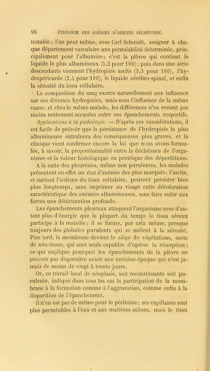 testable; l’on peut même, avec Cari Schmidt, assigner à cha- que département vasculaire une perméabilité déterminée, prin- cipalement pour l’albumine; c’est la plèvre qui contient le liquide le plus albumineux (5,2 pour 100) ; puis dans une série descendante viennent l’hydropisie ascite (3,3 pour 100), l’hy- dropéricarde (2, h pour 100), le liquide cérébro-spinal, et enfin la sérosité du tissu cellulaire. ■ La composition du sang exerce naturellement une influence sur ces diverses hydropisies, mais sous l’influence de la même cause, et chez le même malade, les différences n’en restent pas moins nettement accusées entre ces épanchements respectifs. Applications à la pathologie. — D’après ces considérations, il est facile de prévoir que la persistance de l’hydropisie la plus albumineuse entraînera des conséquences plus graves, et la clinique vient confirmer encore la loi que nous avons formu- lée, à savoir, la proportionnalité entre la déchéance de l’orga- nisme et la valeur histologique ou protéique des déperditions. A la suite des pleurésies, même non purulentes, les malades présentent en effet un état d’anémie des plus marqués; l’ascite, et surtout l’œdème du tissu cellulaire, peuvent persister bien plus longtemps, sans imprimer au visage cette décoloration caractéristique des anémies albumineuses, sans faire subir aux forces une détérioration profonde. Les épanchements pleuraux attaquent l’organisme avec d’au- tant plus d’énergie que la plupart du temps le tissu séreux participe à la maladie ; il se forme, par cela même, presque toujours des globules purulents qui se mêlent à la sérosité. Plus tard, la membrane devient le siège de végétations, sorte de néo-tissus, qui sont seuls capables d’opérer la résorption ; ce qui explique pourquoi les épanchements de la plèvre ne peuvent pas disparaître avant une certaine époque qui n’est ja- mais de moins de vingt 5 trente jours. Or, ce travail local de néoplasie, soit reconstituante soit pu- rulente, indique dans tous les cas la participation de la mem- brane à la formation comme à l’aggravation, comme enfin à la disparition de l’épanchement. Il n’en est pas de même pour le péritoine ; ses capillaires sont plus perméables à l’eau et aux matières salines, mais le tissu