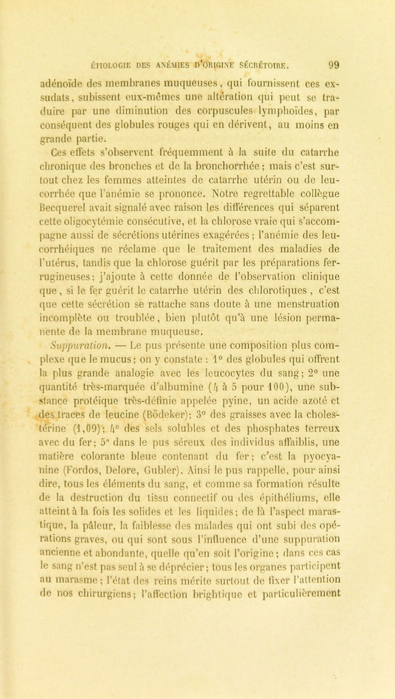 adénoïde des membranes muqueuses, qui fournissent ces ex- sudats, subissent eux-mêmes une altération qui peut se tra- duire par une diminution des corpuscules lymphoïdes, par conséquent des globules rouges qui en dérivent, au moins en grande partie. Ces effets s’observent fréquemment à la suite du catarrhe chronique des bronches et de la bronchorrhée ; mais c’est sur- tout chez les femmes atteintes de catarrhe utérin ou de leu- corrhée que l’anémie se prononce. Notre regrettable collègue Becquerel avait signalé avec raison les différences qui séparent cette oligocytémie consécutive, et la chlorose vraie qui s’accom- pagne aussi de sécrétions utérines exagérées ; l’anémie des leu- corrhéiques ne réclame que le traitement des maladies de l’utérus, tandis que la chlorose guérit par les préparations fer- rugineuses; j’ajoute à cette donnée de l’observation clinique que, si le fer guérit le catarrhe utérin des chlorotiques , c’est que cette sécrétion se rattache sans doute à une menstruation incomplète ou troublée, bien plutôt qu’à une lésion perma- nente de la membrane muqueuse. Suppuration. — Le pus présente une composition plus com- plexe que le mucus; on y constate : 1° des globules qui offrent la plus grande analogie avec les leucocytes du sang; 2° une quantité très-marquée d’albumine (l\ à 5 pour 100), une sub- stance protéique très-définie appelée pyine, un acide azoté et des traces de leucine (Bôdeker); 3° des graisses avec la choles- térine (1,09); /i° des sels solubles et des phosphates terreux avec du fer; 5° dans le pus séreux des individus affaiblis, une matière colorante bleue contenant du fer; c’est la pyoc.ya- nine (Fordos, Delore, Gubler). Ainsi le pus rappelle, pour ainsi dire, tous les éléments du sang, et comme sa formation résulte de la destruction du tissu connectif ou des épithéliums, elle atteint à la fois les solides et les liquides; de là l’aspect maras- tique, la pâleur, la faiblesse des malades qui ont subi des opé- rations graves, ou qui sont sous l’influence d’une suppuration ancienne et abondante, quelle qu’en soit l’origine; dans ces cas le sang n’est pas seul à sc déprécier; tous les organes participent au marasme ; l’état des reins mérite surtout de fixer l’attention de nos chirurgiens; l’affection brightique et particulièrement