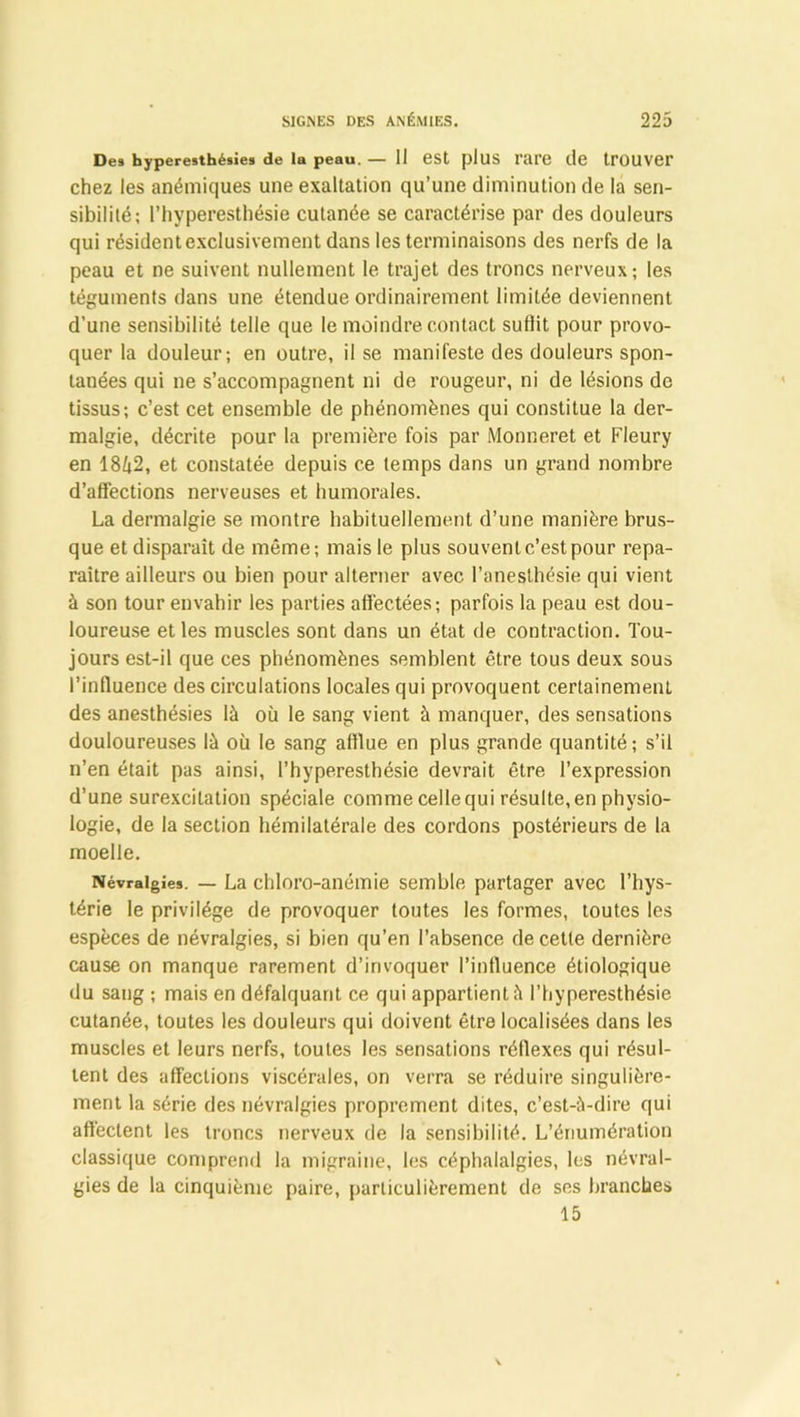 Des hyperesthésies de la peau. — II est plus l'are lie tPÜUVer chez les anémiques une exaltation qu’une diminution de la sen- sibilité; l’hyperesthésie cutanée se caractérise par des douleurs qui résident exclusivement dans les terminaisons des nerfs de la peau et ne suivent nullement le trajet des troncs nerveux; les téguments dans une étendue ordinairement limitée deviennent d’une sensibilité telle que le moindre contact suffit pour provo- quer la douleur; en outre, il se manifeste des douleurs spon- tanées qui ne s’accompagnent ni de rougeur, ni de lésions de tissus; c’est cet ensemble de phénomènes qui constitue la der- malgie, décrite pour la première fois par Monneret et Fleury en 1842, et constatée depuis ce temps dans un grand nombre d’affections nerveuses et humorales. La dermalgie se montre habituellement d’une manière brus- que et disparaît de même ; mais le plus souvent c’est pour repa- raître ailleurs ou bien pour alterner avec l’anesthésie qui vient à son tour envahir les parties affectées; parfois la peau est dou- loureuse et les muscles sont dans un état de contraction. Tou- jours est-il que ces phénomènes semblent être tous deux sous l’influence des circulations locales qui provoquent certainement des anesthésies là où le sang vient à manquer, des sensations douloureuses là où le sang afflue en plus grande quantité; s’il n’en était pas ainsi, l’hyperesthésie devrait être l’expression d’une surexcitation spéciale comme celle qui résulte, en physio- logie, de la section hémilatérale des cordons postérieurs de la moelle. Névralgie*. — La chloro-anémie semble partager avec l’hys- térie le privilège de provoquer toutes les formes, toutes les espèces de névralgies, si bien qu’en l’absence de cette dernière cause on manque rarement d’invoquer l’intluence étiologique du sang ; mais en défalquant ce qui appartient à l’hyperesthésie cutanée, toutes les douleurs qui doivent être localisées dans les muscles et leurs nerfs, toutes les sensations réflexes qui résul- tent des affections viscérales, on verra se réduire singulière- ment la série des névralgies proprement dites, c’est-à-dire qui affectent les troncs nerveux de la sensibilité. L’énumération classique comprend la migraine, les céphalalgies, les névral- gies de la cinquième paire, particulièrement de ses branches 15