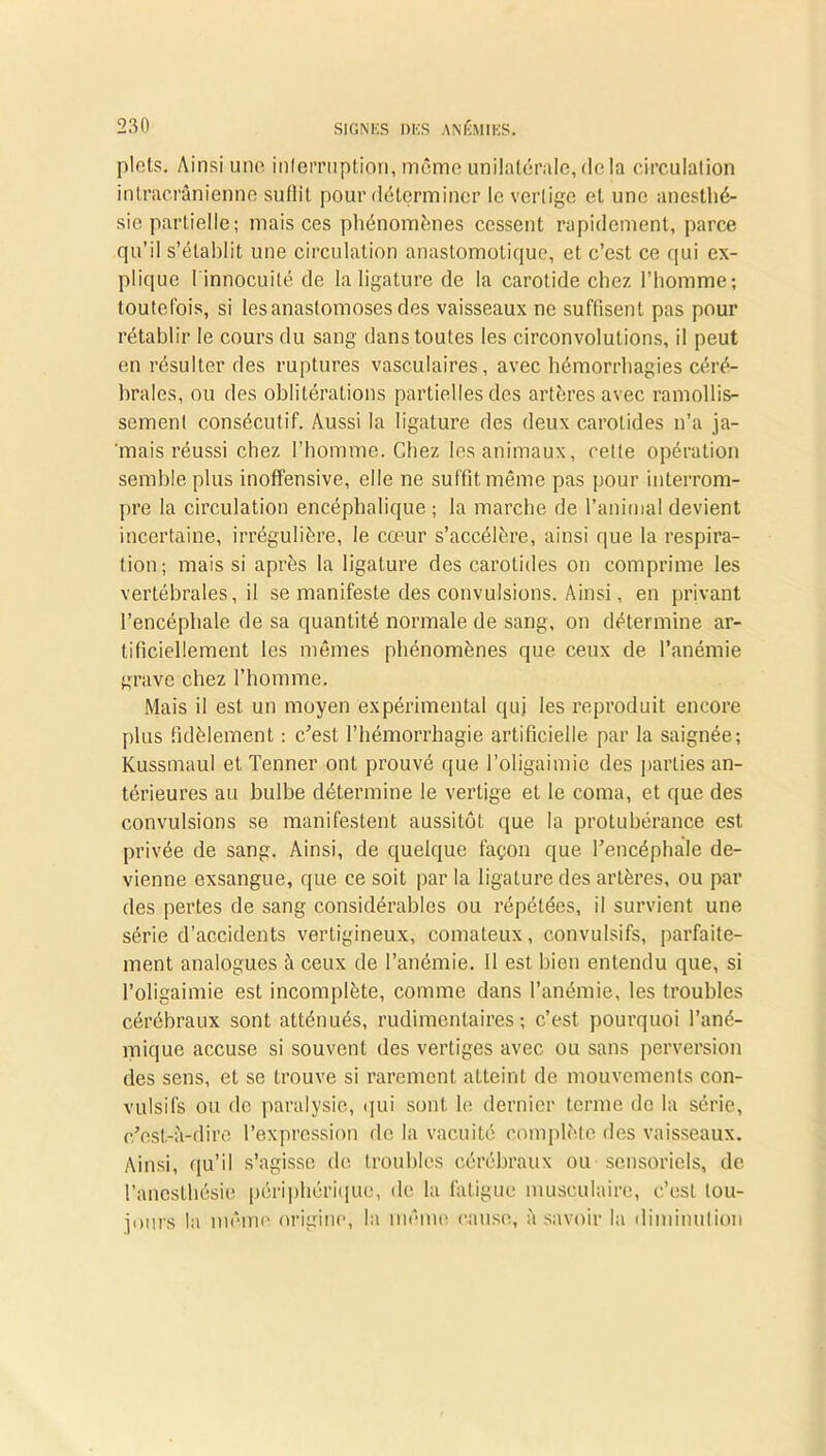 plots. Ainsi une interruption, même unilatérale, delà circulation intracrânienne suffit pour déterminer le vertige et une anesthé- sie partielle; mais ces phénomènes cessent rapidement, parce qu’il s’établit une circulation anastomotique, et c’est ce qui ex- plique [ innocuité de la ligature de la carotide chez l’homme; toutefois, si les anastomoses des vaisseaux ne suffisent pas pour rétablir le cours du sang dans toutes les circonvolutions, il peut en résulter des ruptures vasculaires, avec hémorrhagies céré- brales, ou des oblitérations partielles des artères avec ramollis- sement consécutif. Aussi la ligature des deux carotides n’a ja- mais réussi chez l’homme. Chez les animaux, celte opération semble plus inoffensive, elle ne suffit même pas pour interrom- pre la circulation encéphalique ; la marche de l’animal devient incertaine, irrégulière, le cœur s’accélère, ainsi que la respira- tion; mais si après la ligature des carotides on comprime les vertébrales, il se manifeste des convulsions. Ainsi, en privant l’encéphale de sa quantité normale de sang, on détermine ar- tificiellement les mêmes phénomènes que ceux de l’anémie grave chez l’homme. Mais il est un moyen expérimental qui les reproduit encore plus fidèlement : c’est l’hémorrhagie artificielle par la saignée; Kussmaul et Tenner ont prouvé que l’oligaimie des parties an- térieures au bulbe détermine le vertige et le coma, et que des convulsions se manifestent aussitôt que la protubérance est privée de sang. Ainsi, de quelque façon que l’encéphale de- vienne exsangue, que ce soit par la ligature des artères, ou par des pertes de sang considérables ou répétées, il survient une série d’accidents vertigineux, comateux, convulsifs, parfaite- ment analogues à ceux de l’anémie. Il est bien entendu que, si l’oligaimie est incomplète, comme dans l’anémie, les troubles cérébraux sont atténués, rudimentaires; c’est pourquoi l’ané- mique accuse si souvent des vertiges avec ou sans perversion des sens, et se trouve si rarement atteint de mouvements con- vulsifs ou do paralysie, qui sont le dernier terme de la série, c’est-à-dire l’expression de la vacuité complète des vaisseaux. Ainsi, qu’il s’agisse de troubles cérébraux ou sensoriels, de l’anesthésie périphérique, île la fatigue musculaire, c’est tou- jours la même origine, la même cause, à savoir la diminution