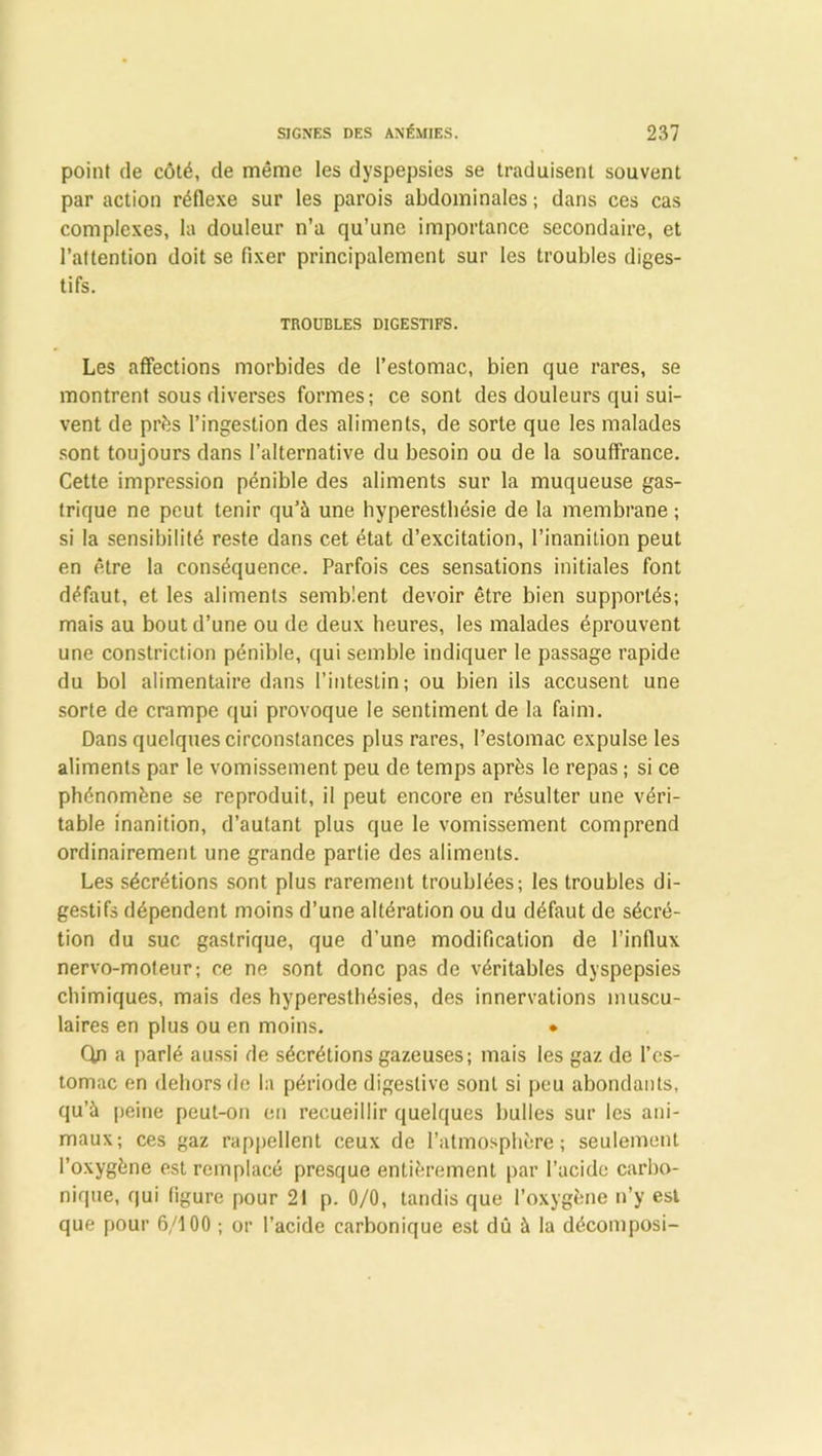 point de côté, de même les dyspepsies se traduisent souvent par action réflexe sur les parois abdominales ; dans ces cas complexes, la douleur n’a qu’une importance secondaire, et l’attention doit se fixer principalement sur les troubles diges- tifs. TROUBLES DIGESTIFS. Les affections morbides de l’estomac, bien que rares, se montrent sous diverses formes; ce sont des douleurs qui sui- vent de près l’ingestion des aliments, de sorte que les malades sont toujours dans l’alternative du besoin ou de la souffrance. Cette impression pénible des aliments sur la muqueuse gas- trique ne peut tenir qu’à une hyperesthésie de la membrane ; si la sensibilité reste dans cet état d’excitation, l’inanition peut en être la conséquence. Parfois ces sensations initiales font défaut, et les aliments semblent devoir être bien supportés; mais au bout d’une ou de deux heures, les malades éprouvent une constriction pénible, qui semble indiquer le passage rapide du bol alimentaire dans l’intestin; ou bien ils accusent une sorte de crampe qui provoque le sentiment de la faim. Dans quelques circonstances plus rares, l’estomac expulse les aliments par le vomissement peu de temps après le repas ; si ce phénomène se reproduit, il peut encore en résulter une véri- table inanition, d’autant plus que le vomissement comprend ordinairement une grande partie des aliments. Les sécrétions sont plus rarement troublées; les troubles di- gestifs dépendent moins d’une altération ou du défaut de sécré- tion du suc gastrique, que d’une modification de l’influx nervo-moteur; ce ne sont donc pas de véritables dyspepsies chimiques, mais des hyperesthésies, des innervations muscu- laires en plus ou en moins. • Qn a parlé aussi de sécrétions gazeuses; mais les gaz de l’es- tomac en dehors de la période digestive sont si peu abondants, qu’à peine peut-on en recueillir quelques bulles sur les ani- maux; ces gaz rappellent ceux de l’atmosphère; seulement l’oxygène est remplacé presque entièrement par l’acide carbo- nique, qui figure pour 21 p. 0/0, tandis que l’oxygène n’y est que pour 6/100 ; or l’acide carbonique est dû à la décomposi-