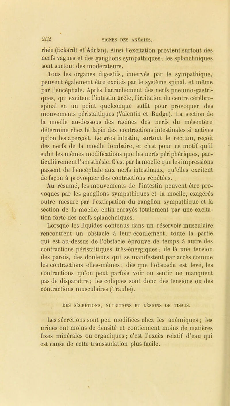 rhée (Eckardt et Adrian). Ainsi l’excitation provient surtout des nerfs vagues et des ganglions sympathiques; les splanchniques sont surtout des modérateurs. Tous les organes digestifs, innervés par le sympathique, peuvent également être excités par le système spinal, et même par l’encéphale. Après l’arrachement des nerfs pneumo-gastri- ques, qui excitent l’intestin grêle, l’irritation du centre cérébro- spinal en un point quelconque suffit pour provoquer des mouvements péristaltiques (Valentin et Budge). La section de la moelle au-dessous des racines des nerfs du mésentère détermine chez le lapin des contractions intestinales si actives qu’on les aperçoit. Le gros intestin, surtout le rectum, reçoit des nerfs de la moelle lombaire, et c’est pour ce motif qu’il subit les mêmes modifications que les nerfs périphériques, par- ticulièrement l’anesthésie. C’est par la moelle que les impressions passent de l’encéphale aux nerfs intestinaux, qu’elles excitent de façon à provoquer des contractions répétées. Au résumé, les mouvements de l’intestin peuvent être pro- voqués par les ganglions sympathiques et la moelle, exagérés outre mesure par l’extirpation du ganglion sympathique et la section de la moelle, enfin enrayés totalement par une excita- tion forte des nerfs splanchniques. Lorsque les liquides contenus dans un réservoir musculaire rencontrent un obstacle à leur écoulement, toute la partie qui est au-dessus de l’obstacle éprouve de temps à autre des contractions péristaltiques très-énergiques; de là une tension des parois, des douleurs qui se manifestent par accès comme les contractions elles-mêmes ; dès que l’obstacle est levé, les contractions qu’on peut parfois voir ou sentir ne manquent pas de disparaître ; les coliques sont donc des tensions ou des contractions musculaires (Traube). DES SÉCRÉTIONS, NUTRITIONS ET LÉSIONS DE TISSUS. Les sécrétions sont peu modifiées chez les anémiques ; les urines ont moins de densité et contiennent moins de matières fixes minérales ou organiques ; c’est l’excès relatif d’eau qui est cause de cette transsudation plus facile.