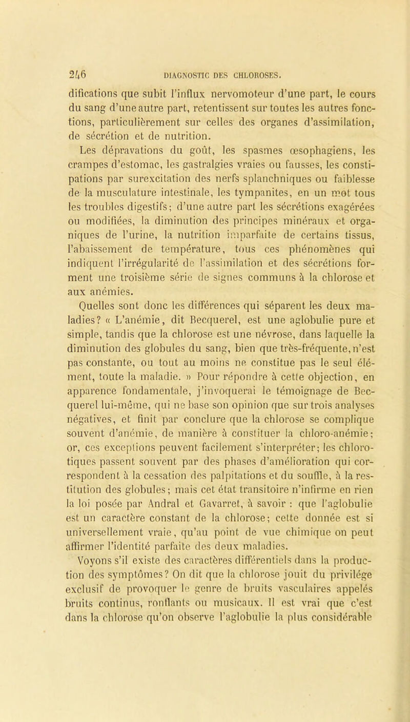 difications que subit l’influx nervomoteur d’une part, le cours du sang d’une autre part, retentissent sur toutes les autres fonc- tions, particulièrement sur celles des organes d’assimilation, de sécrétion et de nutrition. Les dépravations du goût, les spasmes œsophagiens, les crampes d’estomac, les gastralgies vraies ou fausses, les consti- pations par surexcitation des nerfs splanchniques ou faiblesse de la musculature intestinale, les tympanites, en un mot tous les troubles digestifs; d’une autre part les sécrétions exagérées ou modifiées, la diminution des principes minéraux et orga- niques de l’urine, la nutrition imparfaite de certains tissus, l’abaissement de température, tous ces phénomènes qui indiquent l’irrégularité de l’assimilation et des sécrétions for- ment une troisième série de signes communs à la chlorose et aux anémies. Quelles sont donc les différences qui séparent les deux ma- ladies? « L’anémie, dit Becquerel, est une aglobulie pure et simple, tandis que la chlorose est une névrose, dans laquelle la diminution des globules du sang, bien que très-fréquente, n’est pas constante, ou tout au moins ne constitue pas le seul élé- ment, toute la maladie. » Pour répondre à cette objection, en apparence fondamentale, j’invoquerai le témoignage de Bec- querel lui-même, qui ne base son opinion que sur trois analyses négatives, et finit par conclure que la chlorose se complique souvent d’anémie, de manière à constituer la chloro-anémie; or, ces exceptions peuvent facilement s’interpréter; les chloro- tiques passent souvent par des phases d’amélioration qui cor- respondent à la cessation des palpitations et du souffle, la res- titution des globules; mais cet état transitoire n’infirme en rien la loi posée par Andral et Gavarref, û savoir : que l’aglohulie est un caractère constant de la chlorose; celte donnée est si universellement vraie, qu’au point de vue chimique on peut affirmer l’identité parfaite des deux maladies. Voyons s’il existe des caractères différentiels dans la produc- tion des symptômes? On dit que la chlorose jouit du privilège exclusif de provoquer le genre de bruits vasculaires appelés bruits continus, ronflants ou musicaux. Il est vrai que c’est dans la chlorose qu’on observe l’aglobulie la plus considérable