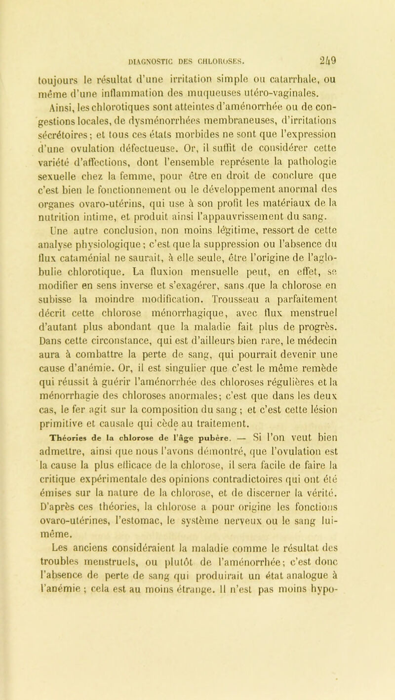 toujours le résultat d’une irritation simple ou catarrhale, ou même d’une inflammation des muqueuses utéro-vaginales. Ainsi, les chlorotiques sont atteintes d’aménorrhée ou de con- gestions locales, de dysménorrhées membraneuses, d’irritations sécrétoires ; et tous ces états morbides ne sont que l’expression d’une ovulation défectueuse. Or, il suffit de considérer cette variété d’affections, dont l’ensemble représente la pathologie sexuelle chez la femme, pour être en droit de conclure que c’est bien le fonctionnement ou le développement anormal des organes ovaro-utérins, qui use à son profit les matériaux de la nutrition intime, et produit ainsi l’appauvrissement du sang. Une autre conclusion, non moins légitime, ressort de cette analyse physiologique; c’est que la suppression ou l’absence du llux cataménial ne saurait, à elle seule, être l’origine de l’aglo- bulie chlorotique. La fluxion mensuelle peut, en effet, se modifier en sens inverse et s’exagérer, sans que la chlorose en subisse la moindre modification. Trousseau a parfaitement décrit cette chlorose ménorrhagique, avec flux menstruel d’autant plus abondant que la maladie fait plus de progrès. Dans cette circonstance, qui est d’ailleurs bien rare, le médecin aura à combattre la perte de sang, qui pourrait devenir une cause d’anémie. Or, il est singulier que c’est le même remède qui réussit à guérir l’aménorrhée des chloroses régulières et la ménorrhagie des chloroses anormales; c’est que dans les deux cas, le fer agit sur la composition du sang ; et c’est cette lésion primitive et causale qui cède au traitement. Théories de la chlorose de l’âge pubère. — Si l’on VCUt bien admettre, ainsi que nous l’avons démontré, que l’ovulation est la cause la plus efficace de la chlorose, il sera facile de faire la critique expérimentale des opinions contradictoires qui ont été émises sur la nature de la chlorose, et de discerner la vérité. D’après ces théories, la chlorose a pour origine les fonctions ovaro-utérines, l’estomac, le système nerveux ou le sang lui- même. Les anciens considéraient la maladie comme le résultat des troubles menstruels, ou plutôt de l’aménorrhée; c’est donc l’absence de perte de sang qui produirait un état analogue à l’anémie ; cela est au moins étrange. 11 n’est pas moins hypo-