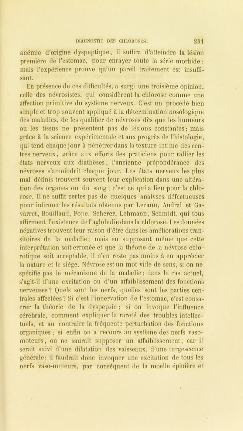 anémie d’origine dyspeptique, il suffira d’atteindre la lésion première de l’estomac, pour enrayer toute la série morbide ; mais l’expérience prouve qu’un pareil traitement est insuffi- sant. En présence de ces difficultés, a surgi une troisième opinion, celle des névrosistes, qui considèrent la chlorose comme une affection primitive du système nerveux. C’est un procédé bien simple et trop souvent appliqué à la détermination nosologique des maladies, de les qualifier de névroses dès que les humeurs ou les tissus ne présentent pas de lésions constantes ; mais grâce à la science expérimentale et aux progrès de l’histologie, qui tend chaque jour à pénétrer dans la texture intime des cen- tres nerveux, grâce aux efforts des praticiens pour rallier les états nerveux aux diathèses, l’ancienne prépondérance des névroses s’amoindrit chaque jour. Les états nerveux les plus mal définis trouvent souvent leur explication dans une altéra- tion des organes ou du sang ; c’est ce qui a lieu pour la chlo- rose. Il ne suffit certes pas de quelques analyses défectueuses pour infirmer les résultats obtenus par Lecanu, Andral et Ga- varret, Bouillaud, Pope, Scherer, Lehmann, Schmidt, qui tous affirment l’existence del’aglohuliedans la chlorose. Les données négatives trouvent leur raison d’être dans les améliorations tran- sitoires de la maladie; mais en supposant même que cette interprétation soit erronée et que la théorie de la névrose chlo- rotique soit acceptable, il n’en reste pas moins à en apprécier la nature et le siège. Névrose est un mot vide de sens, si on ne spécifie pas le mécanisme de la maladie ; dans le cas actuel, s’agit-il d’une excitation ou d’un affaiblissement des fonctions nerveuses? Quels sont les nerfs, quelles sont les parties cen- trales affectées? Si c’est l’innervation de l’estomac, c’est consa- crer la théorie de la dyspepsie ; si on invoque l’influence cérébrale, comment expliquer la rareté des troubles intellec- tuels, et au contraire la fréquente perturbation des fonctions organiques ; si enfin on a recours au système des nerfs vaso- moteurs, on ne saurait supposer un affaiblissement, car il serait suivi d’une dilatation des vaisseaux, d’une turgescence générale; il faudrait donc invoquer une excitation de tous les nerfs vaso-moteurs, par conséquent de la moelle épinière et