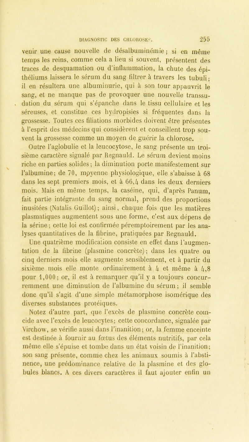veuir une cause nouvelle de désalbuminémie ; si en môme temps les reins, comme cela a lieu si souvent, présentent des traces de desquamation ou d'inflammation, la chute des épi- théliums laissera le sérum du sang filtrer à travers les tubuli ; il en résultera une albuminurie, qui à son tour appauvrit le sang, et ne manque pas de provoquer une nouvelle transsu- dation du sérum qui s’épanche dans le tissu cellulaire et les séreuses, et constitue ces hydropisies si fréquentes dans la grossesse. Toutes ces filiations morbides doivent être présentes à l’esprit des médecins qui considèrent et conseillent trop sou- vent la grossesse comme un moyen de guérir la chlorose. Outre l’aglobulie et la leucocytose, le sang présente uri troi- sième caractère signalé par Regnauld. Le sérum devient moins riche en parties solides; la diminution porte manifestement sur l’albumine; de 70, mpyenne physiologique, elle s’abaisse à 68 dans les sept premiers mois, et à 66,k dans les deux derniers mois. Mais en même temps, la caséine, qui, d’après Panum, fait partie intégrante du sang normal, prend des proportions inusitées (Natalis Guillot) ; ainsi, chaque fois que les matières plasmatiques augmentent sous une forme, c’est aux dépens de la sérine; cette loi est confirmée péremptoirement par les ana- lyses quantitatives de la fibrine, pratiquées par Regnauld. Une quatrième modification consiste en effet dans l’augmen- tation de la fibrine (plasmine concrète); dans les quatre ou cinq derniers mois elle augmente sensiblement, et à partir du sixième mois elle monte ordinairement à Zi et même à fj,8 pour 1,000; or, il est à remarquer qu’il y a toujours concur- remment une diminution de l’albumine du sérum ; il semble donc qu’il s’agit d’une simple métamorphose isomérique des diverses substances protéiques. Notez d’autre part, que l’excès de plasmine concrète coïn- cide avec l’excès de leucocytes; cette concordance, signalée par Virchow, se vérifie aussi dans l’inanition; or, la femme enceinte est destinée à fournir au fœtus des éléments nutritifs, par cela même elle s’épuise et tombe dans un état voisin de l’inanition; son sang présente, comme chez les animaux soumis à l’absti- nence, une prédominance relative de la plasmine et des glo- bules blancs. A ces divers caractères il faut ajouter enfin un