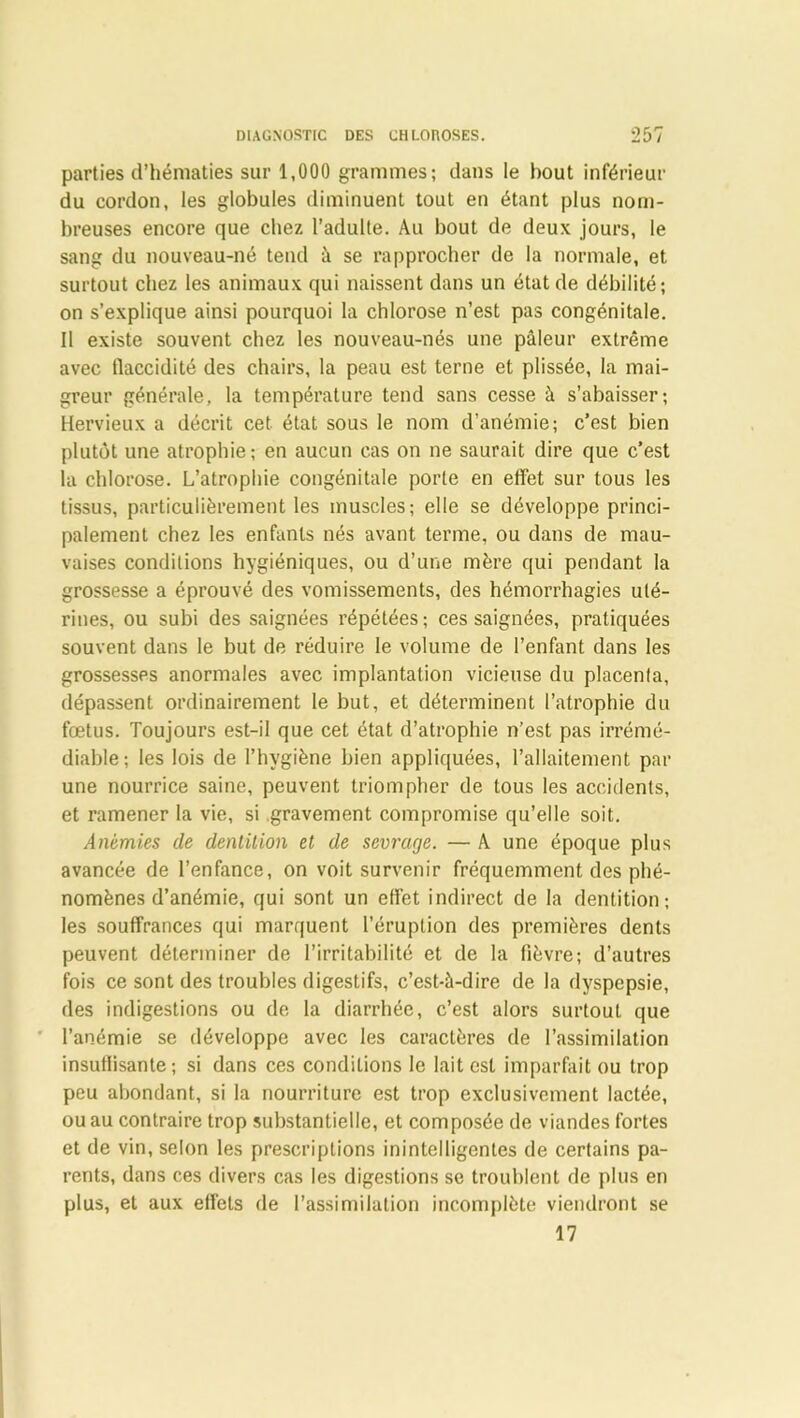 parties d’hématies sur 1,000 grammes; dans le bout inférieur du cordon, les globules diminuent tout en étant plus nom- breuses encore que chez l’adulte. Au bout de deux jours, le sang du nouveau-né tend à se rapprocher de la normale, et surtout chez les animaux qui naissent dans un état de débilité; on s’explique ainsi pourquoi la chlorose n’est pas congénitale. Il existe souvent chez les nouveau-nés une pâleur extrême avec flaccidité des chairs, la peau est terne et plissée, la mai- greur générale, la température tend sans cesse à s’abaisser; Hervieux a décrit cet état sous le nom d’anémie; c’est bien plutôt une atrophie; en aucun cas on ne saurait dire que c’est la chlorose. L’atrophie congénitale porte en effet sur tous les tissus, particulièrement les muscles; elle se développe princi- palement chez les enfants nés avant terme, ou dans de mau- vaises conditions hygiéniques, ou d’une mère qui pendant la grossesse a éprouvé des vomissements, des hémorrhagies uté- rines, ou subi des saignées répétées; ces saignées, pratiquées souvent dans le but de réduire le volume de l’enfant dans les grossesses anormales avec implantation vicieuse du placenta, dépassent ordinairement le but, et déterminent l’atrophie du fœtus. Toujours est-il que cet état d’atrophie n’est pas irrémé- diable ; les lois de l’hygiène bien appliquées, l’allaitement par une nourrice saine, peuvent triompher de tous les accidents, et ramener la vie, si gravement compromise qu’elle soit. Anémies de dentition et de sevrage. — A une époque plus avancée de l’enfance, on voit survenir fréquemment des phé- nomènes d’anémie, qui sont un effet indirect de la dentition; les souffrances qui marquent l’éruption des premières dents peuvent déterminer de l’irritabilité et de la fièvre; d’autres fois ce sont des troubles digestifs, c’est-à-dire de la dyspepsie, des indigestions ou de la diarrhée, c’est alors surtout que l’anémie se développe avec les caractères de l’assimilation insuffisante; si dans ces conditions le lait est imparfait ou trop peu abondant, si la nourriture est trop exclusivement lactée, ou au contraire trop substantielle, et composée de viandes fortes et de vin, selon les prescriptions inintelligentes de certains pa- rents, dans ces divers cas les digestions se troublent de plus en plus, et aux effets de l’assimilation incomplète viendront se 17