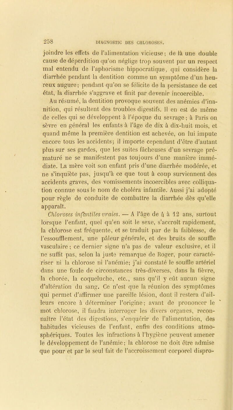 joindre les effets de ^alimentation vicieuse; de là une double cause de déperdition qu’on néglige trop souvent par un respect mal entendu de l’aphorisme hippocratique, qui considère la diarrhée pendant la dentition comme un symptôme d’un heu- reux augure; pendant qu’on se félicite de la persistance de cet état, la diarrhée s’aggrave et finit par devenir incoercible. Au résumé, la dentition provoque souvent des anémies d’ina- nition, qui résultent des troubles digestifs. 11 en est de même de celles qui se développent à l’époque du sevrage ; à Paris on sèvre en général les enfants à l’âge de dix à dix-huit mois, et quand même la première dentition est achevée, on lui impute encore tous les accidents; il importe cependant d’être d’autant plus sur ses gardes, que les suites fâcheuses d’un sevrage pré- maturé ne se manifestent pas toujours d’une manière immé- diate. La mère voit son enfant pris d’une diarrhée modérée, et ne s’inquiète pas, jusqu’à ce que tout à coup surviennent des accidents graves, des vomissements incoercibles avec colliqua- tion connue sous le nom de choléra infantile. Aussi j’ai adopté pour règle de conduite de combattre la diarrhée dès qu’elle apparaît. Chloroses infantiles vraies. — A l’âge de 4 à 12 ans, surtout lorsque l’enfant, quel qu’en soit le sexe, s’accroît rapidement, la chlorose est fréquente, et se traduit par de la faiblesse, de l’essoufflement, une pâleur générale, et des bruits de souffle vasculaire ; ce dernier signe n’a pas de valeur exclusive, et il ne suffit pas, selon la juste remarque de Roger, pour caracté- riser ni la chlorose ni l’anémie; j’ai constaté le souffle artériel dans une foule de circonstances très-diverses, dans la fièvre, la chorée, la coqueluche, etc., sans qu’il y eût aucun signe d’altération du sang. Ce n’est que la réunion des symptômes qui permet d’affirmer une pareille lésion, dont il restera d’ail- leurs encore à déterminer l’origine; avant de prononcer le mot chlorose, il faudra interroger les divers organes, recon- naître l’état des digestions, s’enquérir de l’alimentation, des habitudes vicieuses de l’enfant, enfin des conditions atmo- sphériques. Toutes les infractions à l’hygiène peuvent amener le développement de l’anémie; la chlorose ne doit être admise que pour et par le seul fait de l’accroissement corporel dispro-