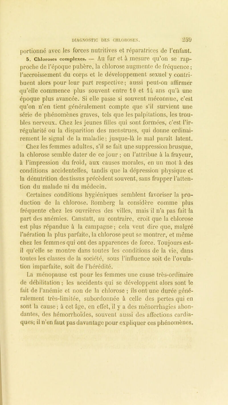 portionné avec les forces nutritives et réparatrices de l’enfant. 5. Chloroses complexes. — Au fur et à mesure qu’on se rap- proche de l’époque pubère, la chlorose augmente de fréquence ; l’accroissement du corps et le développement sexuel y contri- buent alors pour leur part respective; aussi peut-on affirmer qu’elle commence plus souvent entre 10 et 14 ans qu’à une époque plus avancée. Si elle passe si souvent méconnue, c’est qu’on n’en tient généralement compte que s’il survient une série de phénomènes graves, tels que les palpitations, les trou- bles nerveux. Chez les jeunes filles qui sont formées, c’est l’ir- régularité ou la disparition des menstrues, qui donne ordinai- rement le signal de la maladie; jusque-là le mal paraît latent. Chez les femmes adultes, s’il se fait une suppression brusque, la chlorose semble dater de ce jour ; on l’attribue à la frayeur, à l’impression du froid, aux causes morales, en un mot à des conditions accidentelles, tandis que la dépression physique et la dénutrition des tissus précèdent souvent, sans frapper l’atten- tion du malade ni du médecin. Certaines conditions hygiéniques semblent favoriser la pro- duction de la chlorose. Romberg la considère comme plus fréquente chez les ouvrières des villes, mais il n’a pas fait la part des anémies. Canstatt, au contraire, croit que la chlorose est plus répandue à la campagne ; cela veut dire que, malgré l’aération la plus parfaite, la chlorose peut se montrer, et même chez les femmes qui ont des apparences de force. Toujours est- il qu’elle se montre dans toutes les conditions de la vie, dans toutes les classes de la société, sous l’inlluence soit de l’ovula- tion imparfaite, soit de l’hérédité. La ménopause est pour les femmes une cause très-ordinaire de débilitation; les accidents qui se développent alors sont le fait de l’anémie et non de la chlorose ; ils ont une durée géné- ralement très-limitée, subordonnée à celle des pertes qui en sont la cause ; à cet âge, en effet, il y a des ménorrhagies abon- dantes, des hémorrhoïdes, souvent aussi des affections cardia- ques; il n’en faut pas davantage pour expliquer ces phénomènes.