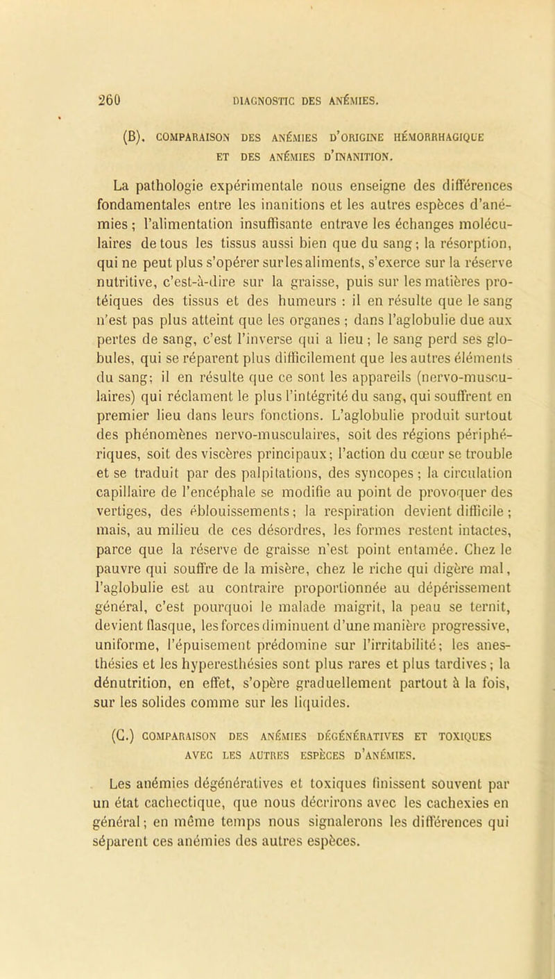 (B), COMPARAISON DES ANÉMIES D’ORIGINE HÉMORRHAGIQUE ET DES ANÉMIES û’INANITION. La pathologie expérimentale nous enseigne (les différences fondamentales entre les inanitions et les autres espèces d’ané- mies ; l’alimentation insuffisante entrave les échanges molécu- laires de tous les tissus aussi bien que du sang; la résorption, qui ne peut plus s’opérer surlesaliments, s’exerce sur la réserve nutritive, c’est-à-dire sur la graisse, puis sur les matières pro- téiques des tissus et des humeurs : il en résulte que le sang n’est pas plus atteint que les organes ; dans l’aglobulie due aux pertes de sang, c’est l’inverse qui a lieu ; le sang perd ses glo- bules, qui se réparent plus difficilement que les autres éléments du sang; il en résulte que ce sont les appareils (nervo-muscu- laires) qui réclament le plus l’intégrité du sang, qui souffrent en premier lieu dans leurs fonctions. L’aglobulie produit surtout des phénomènes nervo-musculaires, soit des régions périphé- riques, soit des viscères principaux; l’action du cœur se trouble et se traduit par des palpitations, des syncopes ; la circulation capillaire de l’encéphale se modifie au point de provoquer des vertiges, des éblouissements; la respiration devient difficile ; mais, au milieu de ces désordres, les formes restent intactes, parce que la réserve de graisse n’est point entamée. Chez le pauvre qui souffre de la misère, chez le riche qui digère mal, l’aglobulie est au contraire proportionnée au dépérissement général, c’est pourquoi le malade maigrit, la peau se ternit, devient flasque, les forces diminuent d’une manière progressive, uniforme, l’épuisement prédomine sur l’irritabilité; les anes- thésies et les hyperesthésies sont plus rares et plus tardives; la dénutrition, en effet, s’opère graduellement partout à la fois, sur les solides comme sur les liquides. (C.) COMPARAISON DES ANÉMIES DÉGÉNÉRATIVES ET TOXIQUES AVEC LES AUTRES ESPÈCES D’ANÉMIES. Les anémies dégénératives et toxiques finissent souvent par un état cachectique, que nous décrirons avec les cachexies en général; en même temps nous signalerons les différences qui séparent ces anémies des autres espèces.
