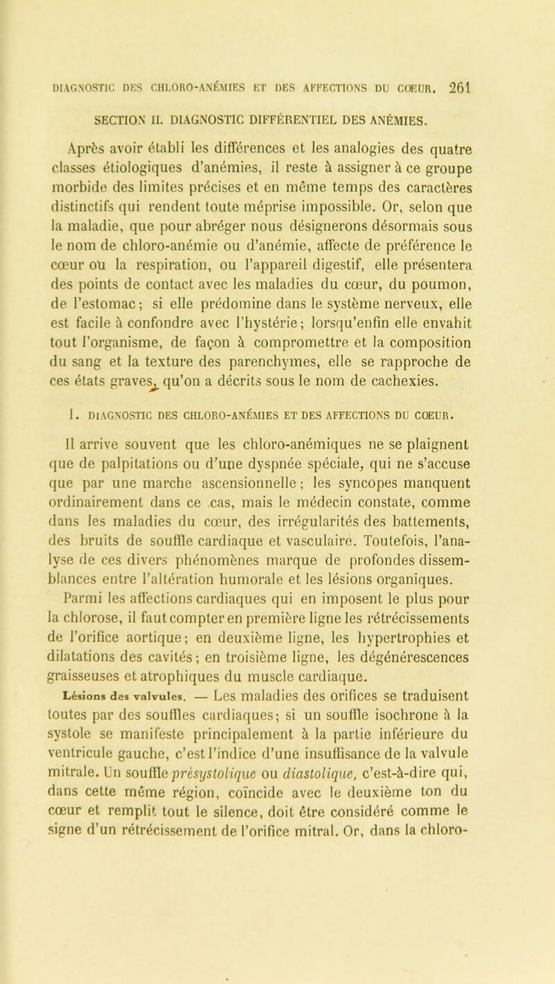 SECTION II. DIAGNOSTIC DIFFÉRENTIEL DES ANÉMIES. Après avoir établi les différences et les analogies des quatre classes étiologiques d’anémies, il reste à assigner à ce groupe morbide des limites précises et en même temps des caractères distinctifs qui rendent toute méprise impossible. Or, selon que la maladie, que pour abréger nous désignerons désormais sous le nom de chloro-anémie ou d’anémie, affecte de préférence le cœur ou la respiration, ou l’appareil digestif, elle présentera des points de contact avec les maladies du cœur, du poumon, de l’estomac; si elle prédomine dans le système nerveux, elle est facile à confondre avec l’hystérie; lorsqu’enfin elle envahit tout l’organisme, de façon à compromettre et la composition du sang et la texture des parenchymes, elle se rapproche de ces états graves^ qu’on a décrits sous le nom de cachexies. I. DIAGNOSTIC DES CHLORO-ANÉMIES ET DES AFFECTIONS DU COEUR. Il arrive souvent que les chloro-anémiques ne se plaignent que de palpitations ou d’une dyspnée spéciale, qui ne s’accuse que par une marche ascensionnelle ; les syncopes manquent ordinairement dans ce cas, mais le médecin constate, comme dans les maladies du cœur, des irrégularités des battements, des bruits de souffle cardiaque et vasculaire. Toutefois, l’ana- lyse de ces divers phénomènes marque de profondes dissem- blances entre l’altération humorale et les lésions organiques. Parmi les affections cardiaques qui en imposent le plus pour la chlorose, il faut compter en première ligne les rétrécissements de l’orifice aortique; en deuxième ligne, les hypertrophies et dilatations des cavités; en troisième ligne, les dégénérescences graisseuses et atrophiques du muscle cardiaque. Lésion* des valvules. — Les maladies des orifices se traduisent toutes par des souffles cardiaques; si un souffle isochrone à la systole se manifeste principalement à la partie inférieure du ventricule gauche, c’est l’indice d’une insuffisance de la valvule mitrale. Un souffleprèsystoliquc ou diastolique, c’est-à-dire qui, dans cette même région, coïncide avec le deuxième ton du cœur et remplit tout le silence, doit être considéré comme le signe d’un rétrécissement de l’orifice mitral. Or, dans la chloro-