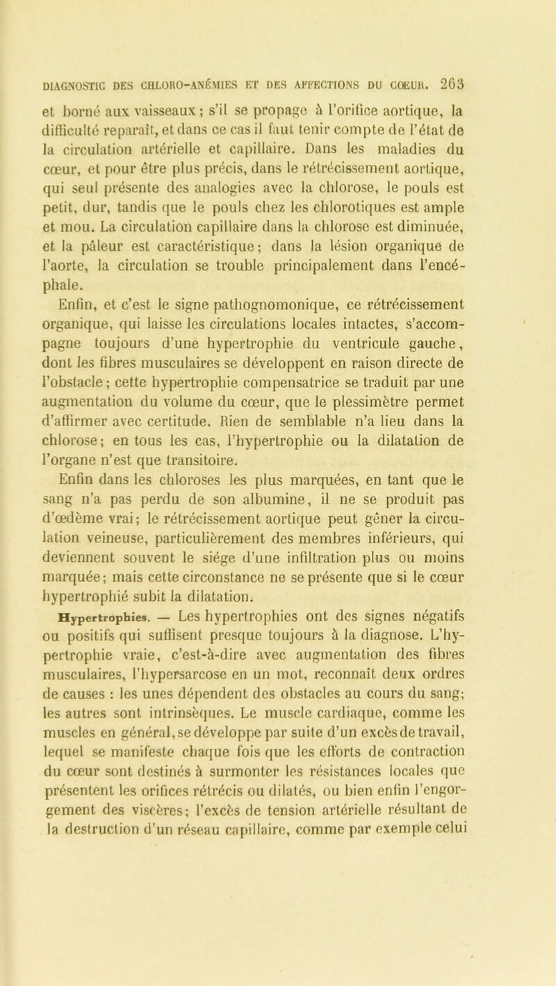 et borné aux vaisseaux ; s’il se propage à l’orifice aortique, la difficulté reparaît, et dans ce cas il faut tenir compte de l’état de la circulation artérielle et capillaire. Dans les maladies du cœur, et pour être plus précis, dans le rétrécissement aortique, qui seul présente des analogies avec la chlorose, le pouls est petit, dur, tandis que le pouls chez les chlorotiques est ample et mou. La circulation capillaire dans la chlorose est diminuée, et la pâleur est caractéristique; dans la lésion organique de l’aorte, la circulation se trouble principalement dans l’encé- phale. Enfin, et c’est le signe pathognomonique, ce rétrécissement organique, qui laisse les circulations locales intactes, s’accom- pagne toujours d’une hypertrophie du ventricule gauche, dont les fibres musculaires se développent en raison directe de l’obstacle ; cette hypertrophie compensatrice se traduit par une augmentation du volume du cœur, que le plessimètre permet d’affirmer avec certitude. Rien de semblable n’a lieu dans la chlorose ; en tous les cas, l’hypertrophie ou la dilatation de l’organe n’est que transitoire. Enfin dans les chloroses les plus marquées, en tant que le sang n’a pas perdu de son albumine, il ne se produit pas d’œdème vrai; le rétrécissement aortique peut gêner la circu- lation veineuse, particulièrement des membres inférieurs, qui deviennent souvent le siège d’une infiltration plus ou moins marquée; mais cette circonstance ne se présente que si le cœur hypertrophié subit la dilatation. Hypertrophies. — Les hypertrophies ont des signes négatifs ou positifs qui suffisent presque toujours à la diagnose. L’hy- pertrophie vraie, c’est-à-dire avec augmentation des fibres musculaires, l’hypersarcosc en un mot, reconnaît deux ordres de causes : les unes dépendent des obstacles au cours du sang; les autres sont intrinsèques. Le muscle cardiaque, comme les muscles en général, se développe par suite d’un excès de travail, lequel se manifeste chaque fois que les efforts de contraction du cœur sont destinés à surmonter les résistances locales que présentent les orifices rétrécis ou dilatés, ou bien enfin l’engor- gement des viscères; l’excès de tension artérielle résultant de la destruction d’un réseau capillaire, comme par exemple celui