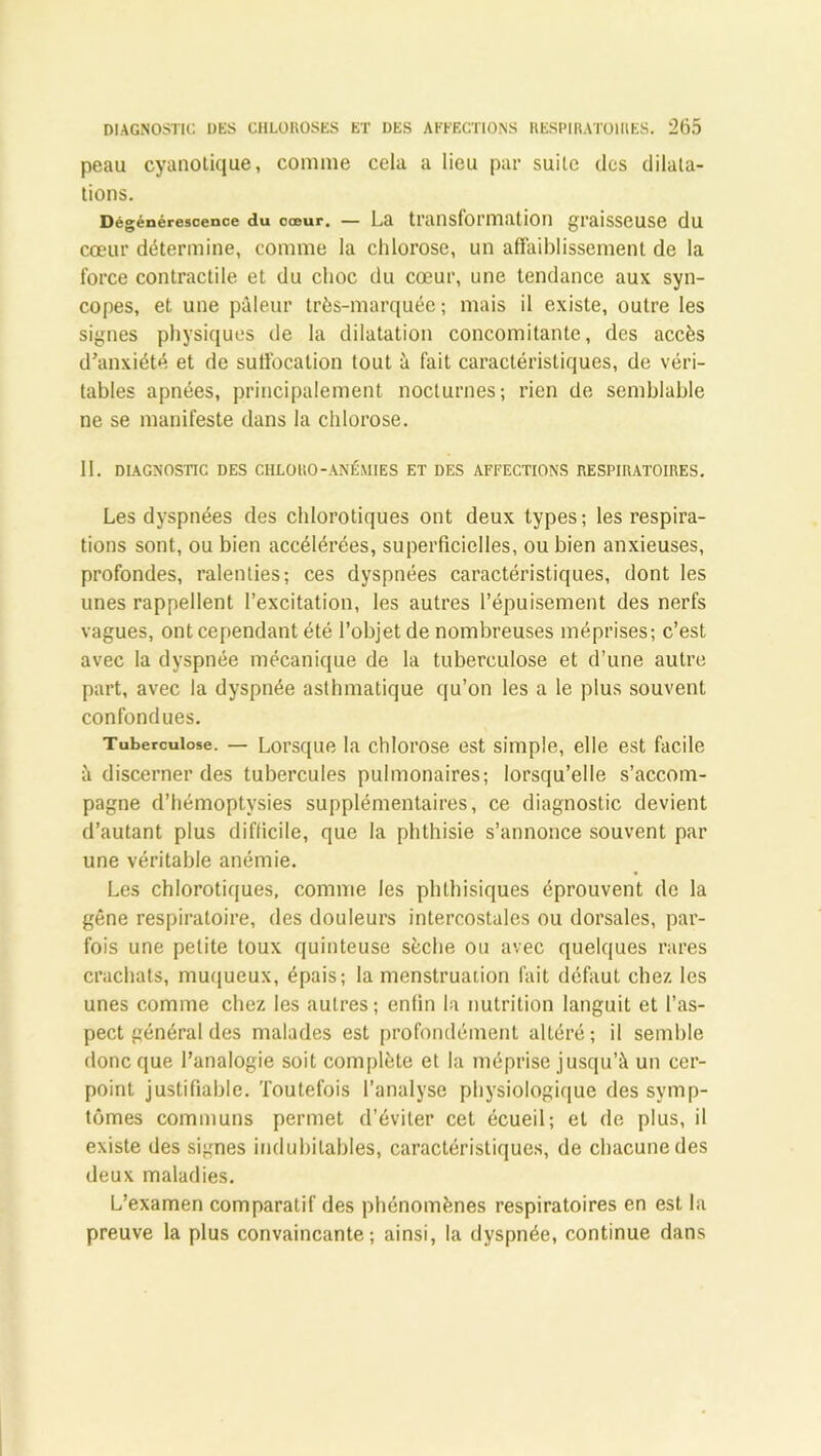 peau cyanotique, comme cela a lieu par suite des dilata- tions. Dégénérescence du cœur. — La transformation graisseuse du cœur détermine, comme la chlorose, un affaiblissement de la force contractile et du choc du cœur, une tendance aux syn- copes, et une pâleur très-marquée ; mais il existe, outre les signes physiques de la dilatation concomitante, des accès d’anxiété et de suffocation tout à fait caractéristiques, de véri- tables apnées, principalement nocturnes; rien de semblable ne se manifeste dans la chlorose. 11. DIAGNOSTIC DES CHLORO-ANÉMIES ET DES AFFECTIONS RESPIRATOIRES. Les dyspnées des chlorotiques ont deux types; les respira- tions sont, ou bien accélérées, superficielles, ou bien anxieuses, profondes, ralenties; ces dyspnées caractéristiques, dont les unes rappellent l’excitation, les autres l’épuisement des nerfs vagues, ont cependant été l’objet de nombreuses méprises; c’est avec la dyspnée mécanique de la tuberculose et d’une autre part, avec la dyspnée asthmatique qu’on les a le plus souvent confondues. Tuberculose. — Lorsque la chlorose est simple, elle est facile à discerner des tubercules pulmonaires; lorsqu’elle s’accom- pagne d’hémoptysies supplémentaires, ce diagnostic devient d’autant plus difficile, que la phthisie s’annonce souvent par une véritable anémie. Les chlorotiques, comme les phthisiques éprouvent de la gêne respiratoire, des douleurs intercostales ou dorsales, par- fois une petite toux quinteuse sèche ou avec quelques rares crachats, muqueux, épais; la menstruation fait défaut chez les unes comme chez les autres; enfin la nutrition languit et l’as- pect général des malades est profondément altéré; il semble donc que l’analogie soit complète et la méprise jusqu’à un cer- point justifiable. Toutefois l’analyse physiologique des symp- tômes communs permet d’éviter cet écueil; et de plus, il existe des signes indubitables, caractéristiques, de chacune des deux maladies. L’examen comparatif des phénomènes respiratoires en est la preuve la plus convaincante; ainsi, la dyspnée, continue dans