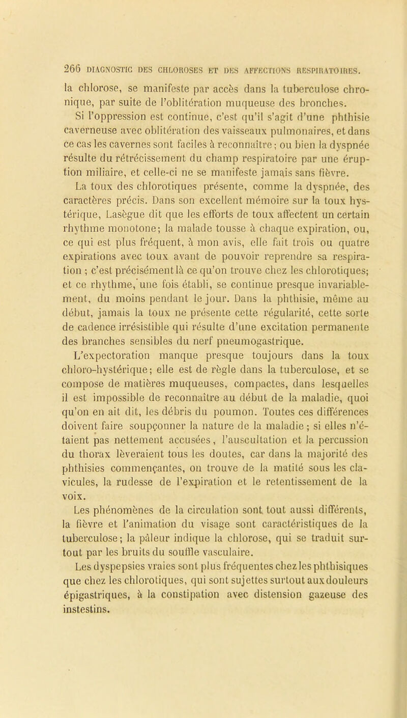 la chlorose, se manifeste par accès dans la tuberculose chro- nique, par suite de l’oblitération muqueuse des bronches. Si l’oppression est continue, c’est qu’il s’agit d’une phthisie caverneuse avec oblitération des vaisseaux pulmonaires, et dans ce cas les cavernes sont faciles à reconnaître ; ou bien la dyspnée résulte du rétrécissement du champ respiratoire par une érup- tion miliaire, et celle-ci ne se manifeste jamais sans fièvre. La toux des chlorotiques présente, comme la dyspnée, des caractères précis. Dans son excellent mémoire sur la toux hys- térique, Lasègue dit que les efforts de toux affectent un certain rhythme monotone; la malade tousse à chaque expiration, ou, ce qui est plus fréquent, à mon avis, elle fait trois ou quatre expirations avec toux avant de pouvoir reprendre sa respira- tion ; c’est précisément là ce qu’on trouve chez les chlorotiques; et ce rhythme,'une fois établi, se continue presque invariable- ment, du moins pendant le jour. Dans la phthisie, même au début, jamais la toux ne présente celte régularité, cette sorte de cadence irrésistible qui résulte d’une excitation permanente des branches sensibles du nerf pneumogastrique. L’expectoration manque presque toujours dans la toux chloro-hystérique ; elle est de règle dans la tuberculose, et se compose de matières muqueuses, compactes, dans lesquelles il est impossible de reconnaître au début de la maladie, quoi qu’on en ait dit, les débris du poumon. Toutes ces différences doivent faire soupçonner la nature de la maladie ; si elles n’é- taient pas nettement accusées, l’auscultation et la percussion du thorax lèveraient tous les doutes, car dans la majorité des phthisies commençantes, on trouve de la matité sous les cla- vicules, la rudesse de l’expiration et le retentissement de la voix. Les phénomènes de la circulation sont, tout aussi différents, la fièvre et l’animation du visage sont caractéristiques de la tuberculose; la pâleur indique la chlorose, qui se traduit sur- tout par les bruits du souffle vasculaire. Les dyspepsies vraies sont plus fréquentes chez les phthisiques que chez les chlorotiques, (jui sont sujettes surtout auxdouleurs épigastriques, à la constipation avec distension gazeuse des instestins.