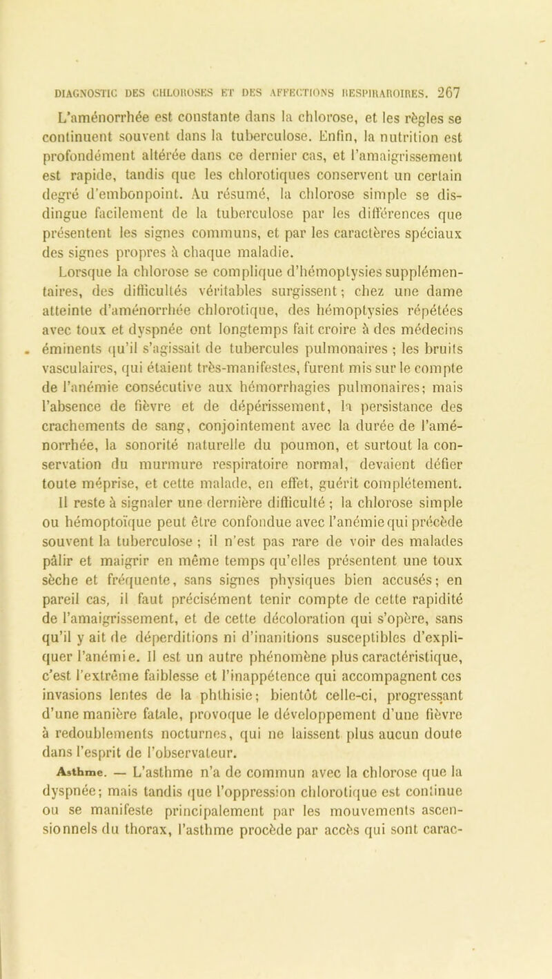 L’aménorrhée est constante dans la chlorose, et les règles se continuent souvent dans la tuberculose. Enfin, la nutrition est profondément altérée dans ce dernier cas, et l’amaigrissement est rapide, tandis que les chlorotiques conservent un certain degré d’embonpoint. Au résumé, la chlorose simple se dis- dingue facilement de la tuberculose par les différences que présentent les signes communs, et par les caractères spéciaux des signes propres â chaque maladie. Lorsque la chlorose se complique d’hémoptysies supplémen- taires, des difficultés véritables surgissent ; chez une dame atteinte d’aménorrhée chlorotique, des hémoptysies répétées avec toux et dyspnée ont longtemps fait croire à des médecins . éminents qu’il s’agissait de tubercules pulmonaires ; les bruits vasculaires, qui étaient très-manifestes, furent mis sur le compte de l’anémie consécutive aux hémorrhagies pulmonaires; mais l’absence de fièvre et de dépérissement, la persistance des crachements de sang, conjointement avec la durée de l’amé- norrhée, la sonorité naturelle du poumon, et surtout la con- servation du murmure respiratoire normal, devaient défier toute méprise, et cette malade, en effet, guérit complètement. Il reste à signaler une dernière difficulté ; la chlorose simple ou hémoptoïque peut être confondue avec l’anémie qui précède souvent la tuberculose ; il n’est pas rare de voir des malades pâlir et maigrir en même temps qu’elles présentent une toux sèche et fréquente, sans signes physiques bien accusés; en pareil cas, il faut précisément tenir compte de celte rapidité de l’amaigrissement, et de cette décoloration qui s’opère, sans qu’il y ait de déperditions ni d’inanitions susceptibles d’expli- quer l’anémie. Il est un autre phénomène plus caractéristique, c’est l’extrême faiblesse et l’inappétence qui accompagnent ces invasions lentes de la phthisie; bientôt celle-ci, progressant d’une manière fatale, provoque le développement d’une fièvre à redoublements nocturnes, qui ne laissent plus aucun doule dans l’esprit de l’observateur. Asthme. — L’asthme n’a de commun avec la chlorose que la dyspnée; mais tandis que l’oppression chlorotique est continue ou se manifeste principalement par les mouvements ascen- sionnels du thorax, l’asthme procède par accès qui sont carac-