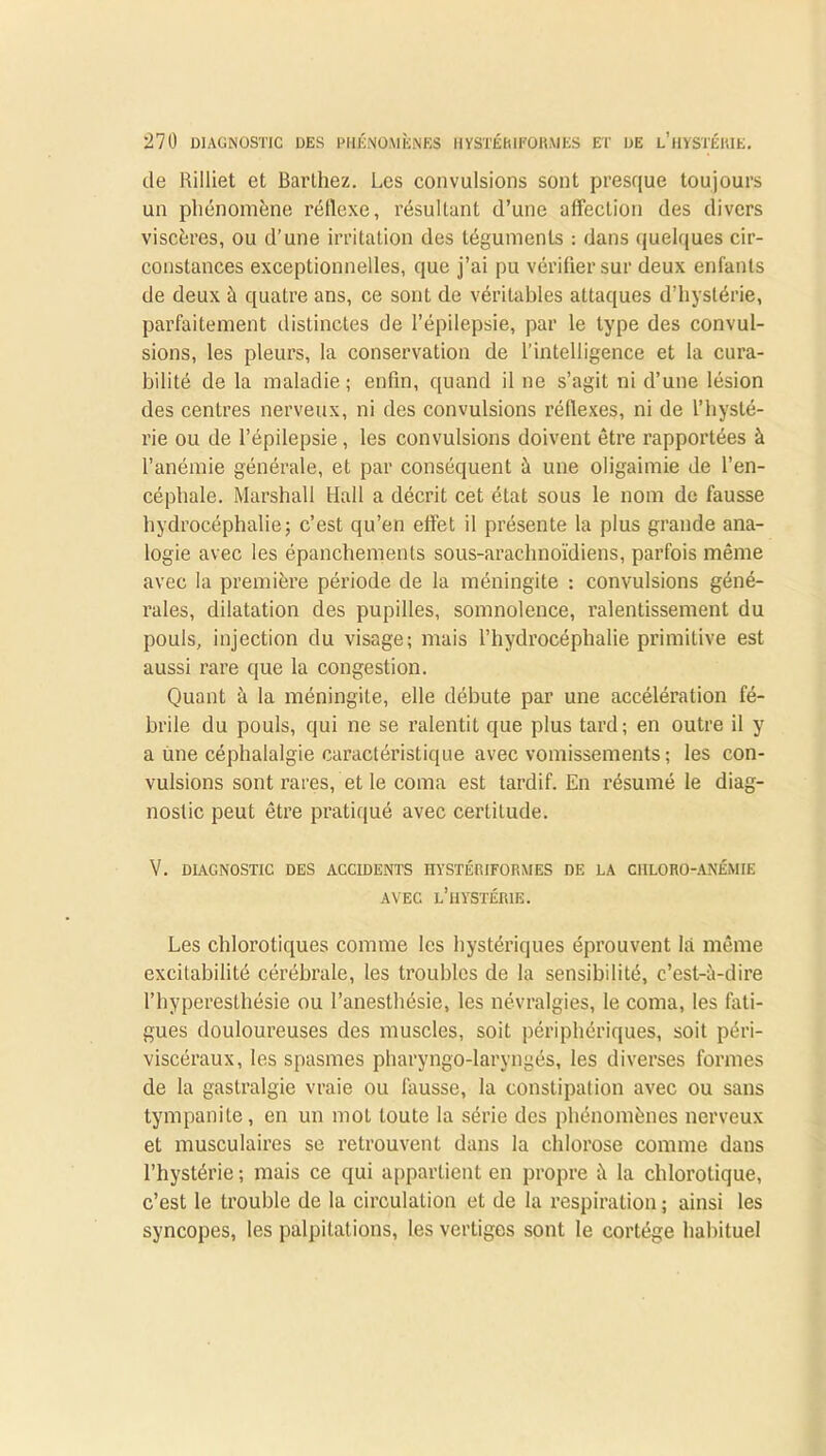 de Rilliet et Barthez. Les convulsions sont presque toujours un phénomène réflexe, résultant d’une affection des divers viscères, ou d’une irritation des téguments : dans quelques cir- constances exceptionnelles, que j’ai pu vérifier sur deux enfants de deux à quatre ans, ce sont de véritables attaques d’hystérie, parfaitement distinctes de l’épilepsie, par le type des convul- sions, les pleurs, la conservation de l’intelligence et la cura- bilité de la maladie; enfin, quand il ne s’agit ni d’une lésion des centres nerveux, ni des convulsions réflexes, ni de l’hysté- rie ou de l’épilepsie , les convulsions doivent être rapportées à l’anémie générale, et par conséquent à une oligaimie de l’en- céphale. Marshall Hall a décrit cet état sous le nom de fausse hydrocéphalie; c’est qu’en effet il présente la plus grande ana- logie avec les épanchements sous-arachnoïdiens, parfois même avec la première période de la méningite : convulsions géné- rales, dilatation des pupilles, somnolence, ralentissement du pouls, injection du visage; mais l’hydrocéphalie primitive est aussi rare que la congestion. Quant à la méningite, elle débute par une accélération fé- brile du pouls, qui ne se ralentit que plus tard; en outre il y a une céphalalgie caractéristique avec vomissements ; les con- vulsions sont rares, et le coma est tardif. En résumé le diag- nostic peut être pratiqué avec certitude. V. DIAGNOSTIC DES ACCIDENTS HYSTÉIUFORMES DE LA CHLORO-ANÉMIE AVEC L’HYSTÉRIE. Les chlorotiques comme les hystériques éprouvent là même excitabilité cérébrale, les troubles de la sensibilité, c’est-à-dire l’hyperesthésie ou l’anesthésie, les névralgies, le coma, les fati- gues douloureuses des muscles, soit périphériques, soit péri- viscéraux, les spasmes pharyngo-larvngés, les diverses formes de la gastralgie vraie ou fausse, la constipation avec ou sans tympanite, en un mot toute la série des phénomènes nerveux et musculaires se retrouvent dans la chlorose comme dans l’hystérie ; mais ce qui appartient en propre à la chlorotique, c’est le trouble de la circulation et de la respiration ; ainsi les syncopes, les palpitations, les vertiges sont le cortège habituel