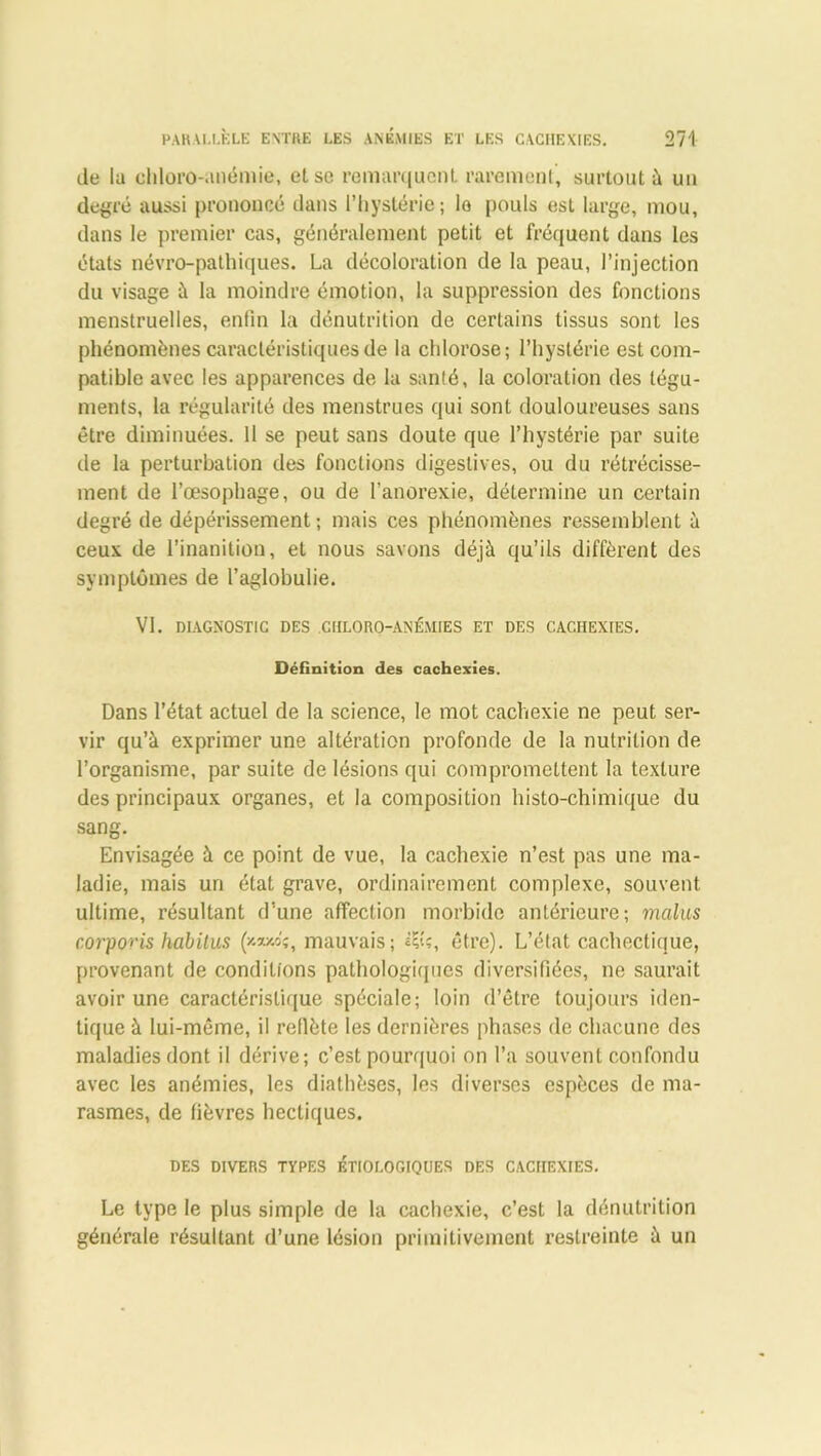 de la chloro-anémie, et se remarquent rarement, surtout à un degré aussi prononcé dans l’hystérie; io pouls est large, mou, dans le premier cas, généralement petit et fréquent dans les états névro-pathiques. La décoloration de la peau, l’injection du visage à la moindre émotion, la suppression des fonctions menstruelles, enfin la dénutrition de certains tissus sont les phénomènes caractéristiques de la chlorose; l’hystérie est com- patible avec les apparences de la santé, la coloration des tégu- ments, la régularité des menstrues qui sont douloureuses sans être diminuées. Il se peut sans doute que l’hystérie par suite de la perturbation des fonctions digestives, ou du rétrécisse- ment de l’œsophage, ou de l’anorexie, détermine un certain degré de dépérissement; mais ces phénomènes ressemblent à ceux de l’inanition, et nous savons déjà qu’ils diffèrent des symptômes de l’aglobulie. VI. DIAGNOSTIC DES CHLORO-ANÉMIES ET DES CACHEXIES. Définition des cachexies. Dans l’état actuel de la science, le mot cachexie ne peut ser- vir qu’à exprimer une altération profonde de la nutrition de l’organisme, par suite de lésions qui compromettent la texture des principaux organes, et la composition histo-chimique du sang. Envisagée à ce point de vue, la cachexie n’est pas une ma- ladie, mais un état grave, ordinairement complexe, souvent ultime, résultant d’une affection morbide antérieure; malus corporis habitus (*»»«, mauvais; être). L’état cachectique, provenant de conditions pathologiques diversifiées, ne saurait avoir une caractéristique spéciale; loin d’être toujours iden- tique à lui-même, il reflète les dernières phases de chacune des maladies dont il dérive; c’est pourquoi on l’a souvent confondu avec les anémies, les diathèses, les diverses espèces de ma- rasmes, de fièvres hectiques. DES DIVERS TYPES ÉTIOLOGIQUES DES CACHEXIES. Le type le plus simple de la cachexie, c’est la dénutrition générale résultant d’une lésion primitivement restreinte à un