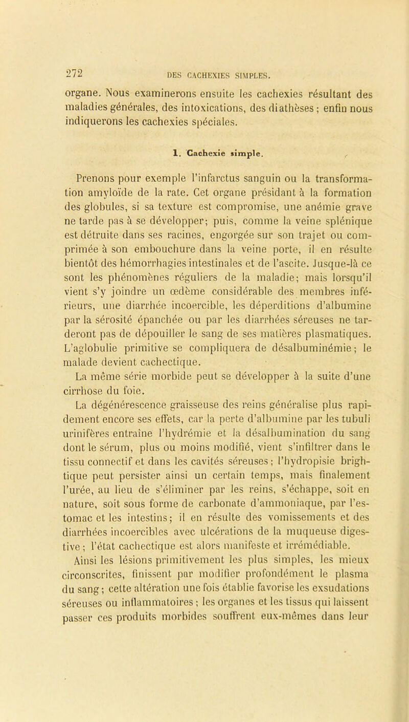 organe. Nous examinerons ensuite les cachexies résultant des maladies générales, des intoxications, des diathèses ; enfin nous indiquerons les cachexies spéciales. 1. Cachexie simple. Prenons pour exemple l’infarctus sanguin ou la transforma- tion amyloïde de la rate. Cet organe présidant à la formation des globules, si sa texture est compromise, une anémie grave ne tarde pas à se développer; puis, comme la veine splénique est détruite dans ses racines, engorgée sur son trajet ou com- primée à son embouchure dans la veine porte, il en résulte bientôt des hémorrhagies intestinales et de l’ascite. Jusque-là ce sont les phénomènes réguliers de la maladie; mais lorsqu’il vient s’y joindre un œdème considérable des membres infé- rieurs, une diarrhée incoercible, les déperditions d’albumine par la sérosité épanchée ou par les diarrhées séreuses ne tar- deront pas de dépouiller le sang de ses matières plasmatiques. L’aglobulie primitive se compliquera de désalbuminémie ; le malade devient cachectique. La même série morbide peut se développer à la suite d’une cirrhose du foie. La dégénérescence graisseuse des reins généralise plus rapi- dement encore ses effets, car la perte d’albumine par les tubuli urinifères entraine l’hydrémie et la désalbumination du sang dont le sérum, plus ou moins modifié, vient s’infiltrer dans le tissu connectif et dans les cavités séreuses ; l’hydropisie brigh- tique peut persister ainsi un certain temps, mais finalement l’urée, au lieu de s’éliminer par les reins, s’échappe, soit en nature, soit sous forme de carbonate d’ammoniaque, par l’es- tomac et les intestins; il en résulte des vomissements et des diarrhées incoercibles avec ulcérations de la muqueuse diges- tive ; l’état cachectique est alors manifeste et irrémédiable. Ainsi les lésions primitivement les plus simples, les mieux circonscrites, finissent par modifier profondément le plasma du sang ; cette altération une fois établie favorise les exsudations séreuses ou inflammatoires ; les organes et les tissus qui laissent passer ces produits morbides souffrent eux-mêmes dans leur