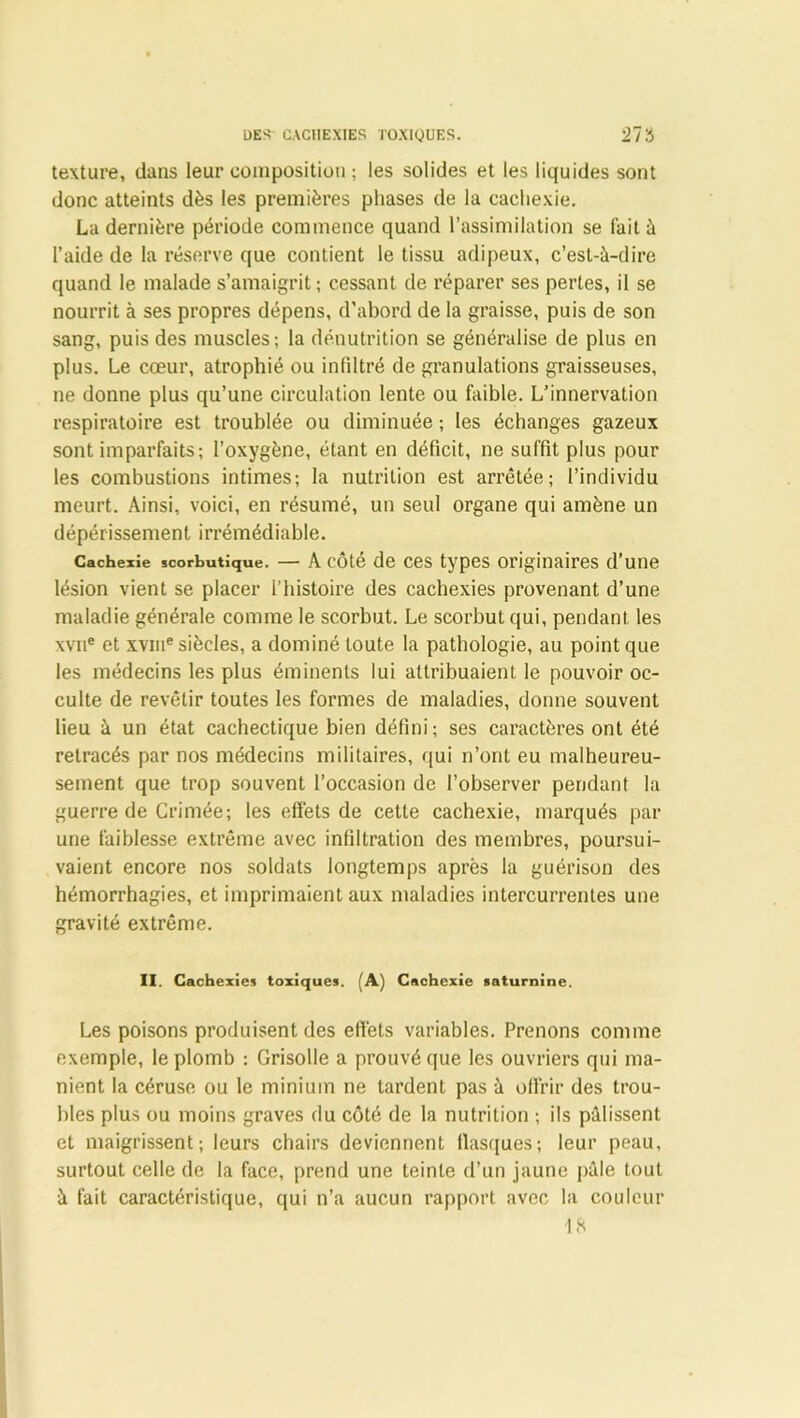 1)ES^ CACHEXIES TOXIQUES. 21'6 texture, dans leur composition ; les solides et les liquides sont donc atteints dès les premières phases de la cachexie. La dernière période commence quand l’assimilation se fait à l’aide de la réserve que contient le tissu adipeux, c’est-à-dire quand le malade s’amaigrit ; cessant de réparer ses pertes, il se nourrit à ses propres dépens, d’abord de la graisse, puis de son sang, puis des muscles; la dénutrition se généralise de plus en plus. Le cœur, atrophié ou infiltré de granulations graisseuses, ne donne plus qu’une circulation lente ou faible. L’innervation respiratoire est troublée ou diminuée ; les échanges gazeux sont imparfaits; l’oxygène, étant en déficit, ne suffit plus pour les combustions intimes; la nutrition est arrêtée; l’individu meurt. Ainsi, voici, en résumé, un seul organe qui amène un dépérissement irrémédiable. Cachexie scorbutique. — A côté de ces types originaires d’une lésion vient se placer l’histoire des cachexies provenant d’une maladie générale comme le scorbut. Le scorbut qui, pendant les \vue et xvme siècles, a dominé toute la pathologie, au point que les médecins les plus éminents lui attribuaient le pouvoir oc- culte de revêtir toutes les formes de maladies, donne souvent lieu à un état cachectique bien défini; ses caractères ont été retracés par nos médecins militaires, qui n’ont eu malheureu- sement que trop souvent l’occasion de l’observer pendant la guerre de Crimée; les effets de cette cachexie, marqués par une faiblesse extrême avec infiltration des membres, poursui- vaient encore nos soldats longtemps après la guérison des hémorrhagies, et imprimaient aux maladies intercurrentes une gravité extrême. II. Cachexies toxiques. A) Cachexie saturnine. Les poisons produisent des effets variables. Prenons comme exemple, le plomb : Grisolle a prouvé que les ouvriers qui ma- nient la céruse ou le minium ne tardent pas à offrir des trou- bles plus ou moins graves du côté de la nutrition ; ils pâlissent et maigrissent; leurs chairs deviennent flasques; leur peau, surtout celle de la face, prend une teinte d’un jaune pâle tout à fait caractéristique, qui n’a aucun rapport avec la couleur 18